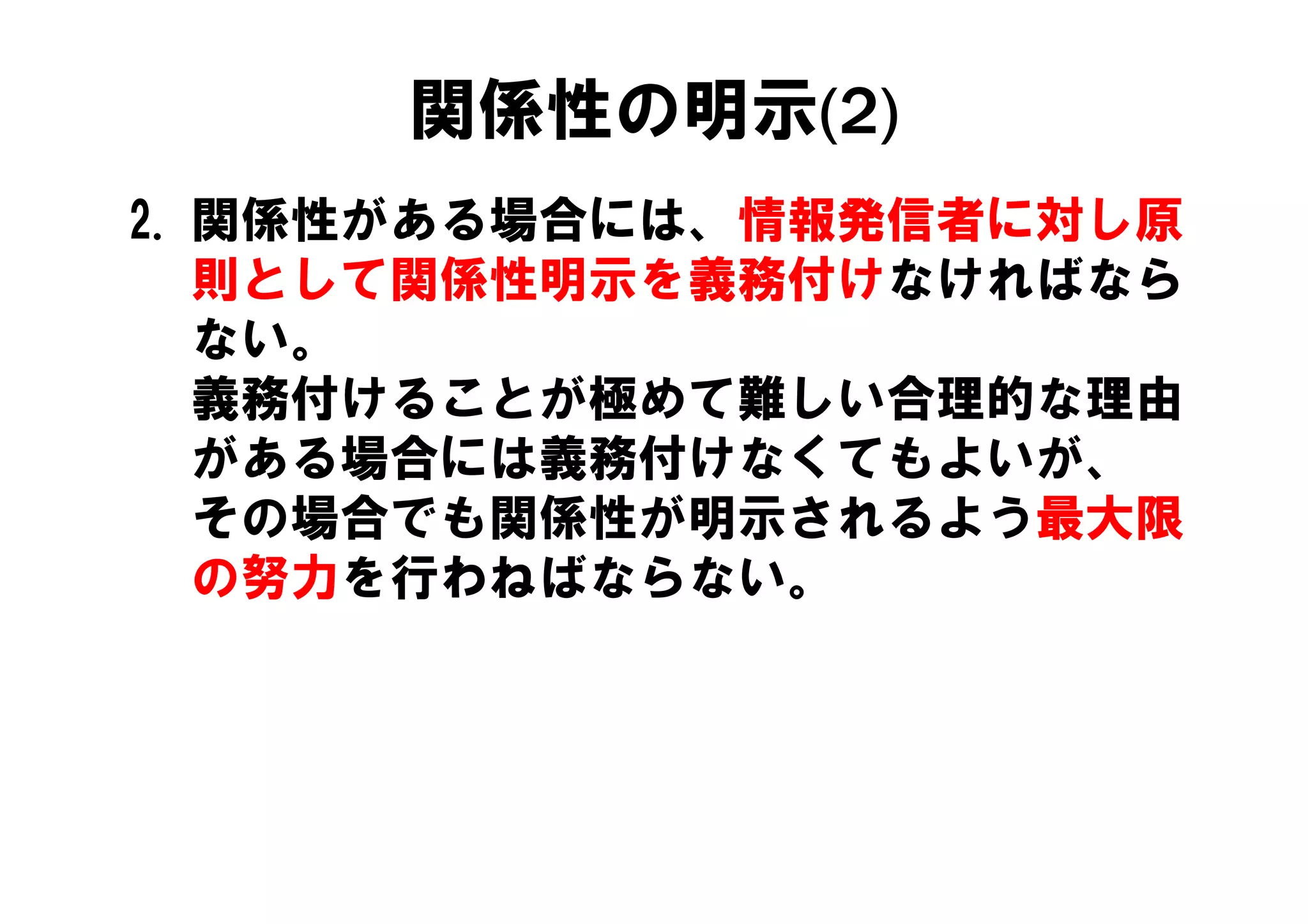関係性の明示(2)
2. 関係性がある場合には、情報発信者に対し原
   則として関係性明示を義務付けなければなら
   ない。
   義務付けることが極めて難しい合理的な理由
   がある場合には義務付けなくてもよいが、
   がある場合には義務付けなくてもよいが
   その場合でも関係性が明示されるよう最大限
   の努力を行わねばならない。
   の努力を行わねばならない
 