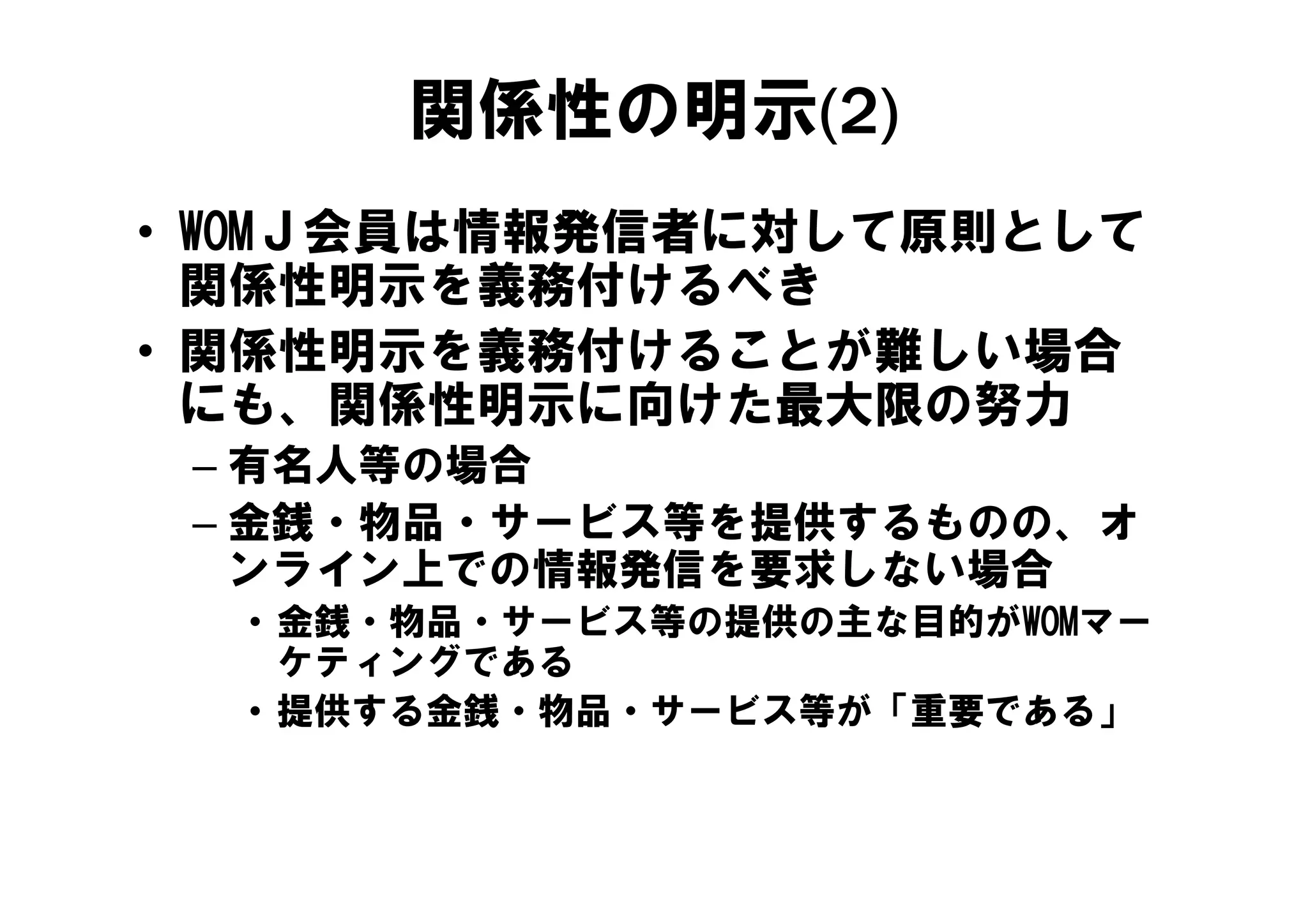 関係性の明示(2)
• WOMＪ会員は情報発信者に対して原則として
      会員は情報発信者 対し 原則 し
  関係性明示を義務付けるべき
• 関係性明示を義務付けることが難しい場合
  にも、関係性明示に向けた最大限の努力
 – 有名人等の場合
 – 金銭・物品・サービス等を提供するものの、オ
   ンライン上での情報発信を要求しない場合
  • 金銭・物品・サービス等の提供の主な目的がWOMマー
    ケティングである
  • 提供する金銭・物品・サービス等が「重要である」
 