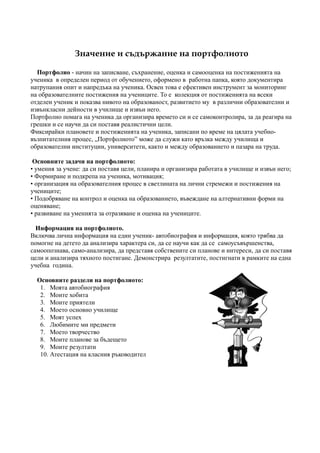 Значение и съдържание на портфолиото

  Портфолио - начин на записване, съхранение, оценка и самооценка на постиженията на
ученика в определен период от обучението, оформено в работна папка, която документира
натрупания опит и напредъка на ученика. Освен това е ефективен инструмент за мониторинг
на образователните постижения на учениците. То е колекция от постиженията на всеки
отделен ученик и показва нивото на образованост, развитието му в различни образователни и
извънкласни дейности в училище и извън него.
Портфолио помага на ученика да организира времето си и се самоконтролира, за да реагира на
грешки и се научи да си поставя реалистични цели.
Фиксирайки плановете и постиженията на ученика, записани по време на цялата учебно-
възпитателния процес, „Портфолиото” може да служи като връзка между училища и
образователни институции, университети, както и между образованието и пазара на труда.

 Основните задачи на портфолиото:
• умения за учене: да си поставя цели, планира и организира работата в училище и извън него;
• Формиране и подкрепа на ученика, мотивация;
• организация на образователния процес в светлината на лични стремежи и постижения на
учениците;
• Подобряване на контрол и оценка на образованието, въвеждане на алтернативни форми на
оценяване;
• развиване на уменията за отразяване и оценка на учениците.

  Информация на портфолиото.
Включва лична информация на един ученик- автобиография и информация, която трябва да
помогне на детето да анализира характера си, да се научи как да се самоусъвършенства,
самоопознава, само-анализира, да представя собствените си планове и интереси, да си поставя
цели и анализира тяхното постигане. Демонстрира резултатите, постигнати в рамките на една
учебна година.

  Основните раздели на портфолиото:
   1. Моята автобиография
   2. Моите хобита
   3. Моите приятели
   4. Моето основно училище
   5. Моят успех
   6. Любимите ми предмети
   7. Моето творчество
   8. Моите планове за бъдещето
   9. Моите резултати
   10. Атестация на класния ръководител
 