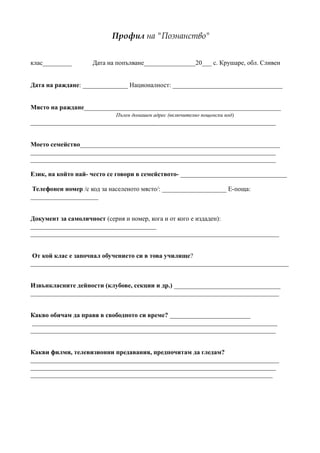 Профил на "Познанство"


клас_________       Дата на попълване________________20___ с. Крушаре, обл. Сливен


Дата на раждане: ______________ Националност: __________________________________


Място на раждане_____________________________________________________________
                            Пълен домашен адрес (включително пощенски код)
____________________________________________________________________________


Моето семейство______________________________________________________________
____________________________________________________________________________
____________________________________________________________________________

Език, на който най- често се говори в семейството- _________________________________

 Телефонен номер /с код за населеното място/: ____________________ E-поща:
_____________________


Документ за самоличност (серия и номер, кога и от кого е издаден):
_______________________________________
_____________________________________________________________________________


 От кой клас е започнал обучението си в това училище?
________________________________________________________________________________


Извънкласните дейности (клубове, секции и др.) _________________________________
_____________________________________________________________________________


Какво обичам да правя в свободното си време? _________________________
 ____________________________________________________________________________
____________________________________________________________________________


Какви филми, телевизионни предавания, предпочитам да гледам?
_____________________________________________________________________________
____________________________________________________________________________
___________________________________________________________________________
 