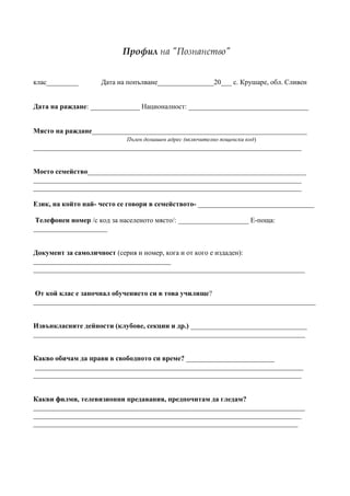 Профил на "Познанство"


клас_________       Дата на попълване________________20___ с. Крушаре, обл. Сливен


Дата на раждане: ______________ Националност: __________________________________


Място на раждане_____________________________________________________________
                            Пълен домашен адрес (включително пощенски код)
____________________________________________________________________________


Моето семейство______________________________________________________________
____________________________________________________________________________
____________________________________________________________________________

Език, на който най- често се говори в семейството- _________________________________

 Телефонен номер /с код за населеното място/: ____________________ E-поща:
_____________________


Документ за самоличност (серия и номер, кога и от кого е издаден):
_______________________________________
_____________________________________________________________________________


 От кой клас е започнал обучението си в това училище?
________________________________________________________________________________


Извънкласните дейности (клубове, секции и др.) _________________________________
_____________________________________________________________________________


Какво обичам да правя в свободното си време? _________________________
 ____________________________________________________________________________
____________________________________________________________________________


Какви филми, телевизионни предавания, предпочитам да гледам?
_____________________________________________________________________________
____________________________________________________________________________
___________________________________________________________________________
 