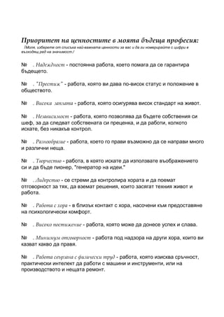 Приоритет на ценностите в моята бъдеща професия:
 /Моля, изберете от списъка най-важната ценности за вас и да ги номерирайте с цифри в
възходящ ред на значимост./


№ . Надеждност - постоянна работа, което помага да се гарантира
бъдещето.

№ . "Престиж" - работа, която ви дава по-висок статус и положение в
обществото.

№    . Висока заплата - работа, която осигурява висок стандарт на живот.

№ . Независимост - работа, която позволява да бъдете собствения си
шеф, за да следват собствената си преценка, и да работи, колкото
искате, без никакъв контрол.

№ . Разнообразие - работа, което го прави възможно да се направи много
и различни неща.

№ . Творчество - работа, в която искате да използвате въображението
си и да бъде пионер, "генератор на идеи."

№ . Лидерство - се стреми да контролира хората и да поемат
отговорност за тях, да вземат решения, които засягат техния живот и
работа.

№ . Работа с хора - в близък контакт с хора, насочени към предоставяне
на психологически комфорт.

№    . Високо постижение - работа, която може да донесе успех и слава.

№ . Минимум отговорност - работа под надзора на други хора, които ви
казват какво да правя.

№ . Работа свързана с физически труд - работа, която изисква сръчност,
практически интелект да работи с машини и инструменти, или на
производството и нещата ремонт.
 