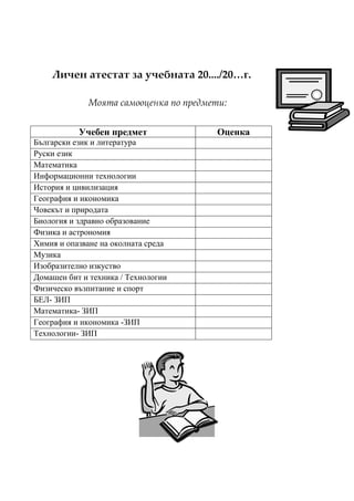 Личен атестат за учебната 20..../20…г.

             Моята самооценка по предмети:


           Учебен предмет              Оценка
Български език и литература
Руски език
Математика
Информационни технологии
История и цивилизация
География и икономика
Човекът и природата
Биология и здравно образование
Физика и астрономия
Химия и опазване на околната среда
Музика
Изобразително изкуство
Домашен бит и техника / Технологии
Физическо възпитание и спорт
БЕЛ- ЗИП
Математика- ЗИП
География и икономика -ЗИП
Технологии- ЗИП
 
