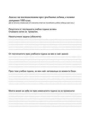 Анализ на постиженията през учебната година, в която
завърших VІІІ клас.
(Да се попълни независимо от класната стая час последната учебна седмица през юни.)



Резултати от последната учебна година за мен-
Очаквано се/не се провалих.

Неизпълнени задачи (обяснете)-
…………………………………………………………………………………………
…………………………………………………………………………………………
…………………………………………………………………………………………
…………………………………………………………………………………………
…………………………………………………………………………………………

От постигнатото през учебната година за мен е най- важно-
…………………………………………………………………………………………
…………………………………………………………………………………………
…………………………………………………………………………………………
…………………………………………………………………………………………
…………………………………………………………………………………………

През тази учебна година, за мен най- запомнящи се моменти бяха-
…………………………………………………………………………………………
…………………………………………………………………………………………
…………………………………………………………………………………………
…………………………………………………………………………………………
…………………………………………………………………………………………


Моята визия за себе си през изминалата година са се променили-
…………………………………………………………………………………………
…………………………………………………………………………………………
…………………………………………………………………………………………
…………………………………………………………………………………………
…………………………………………………………………………………………
…………………………………………………………………………………………
 