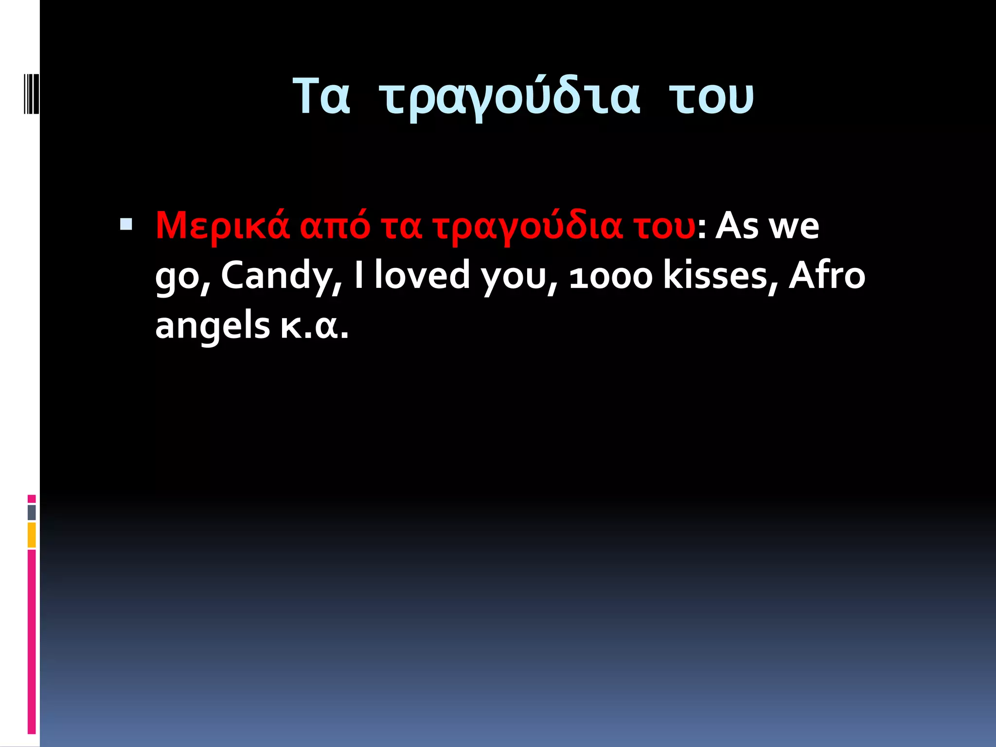 Τα τραγούδια του

 Μερικά από τα τραγούδια του: As we
 go, Candy, I loved you, 1000 kisses, Afro
 angels κ.α.
 