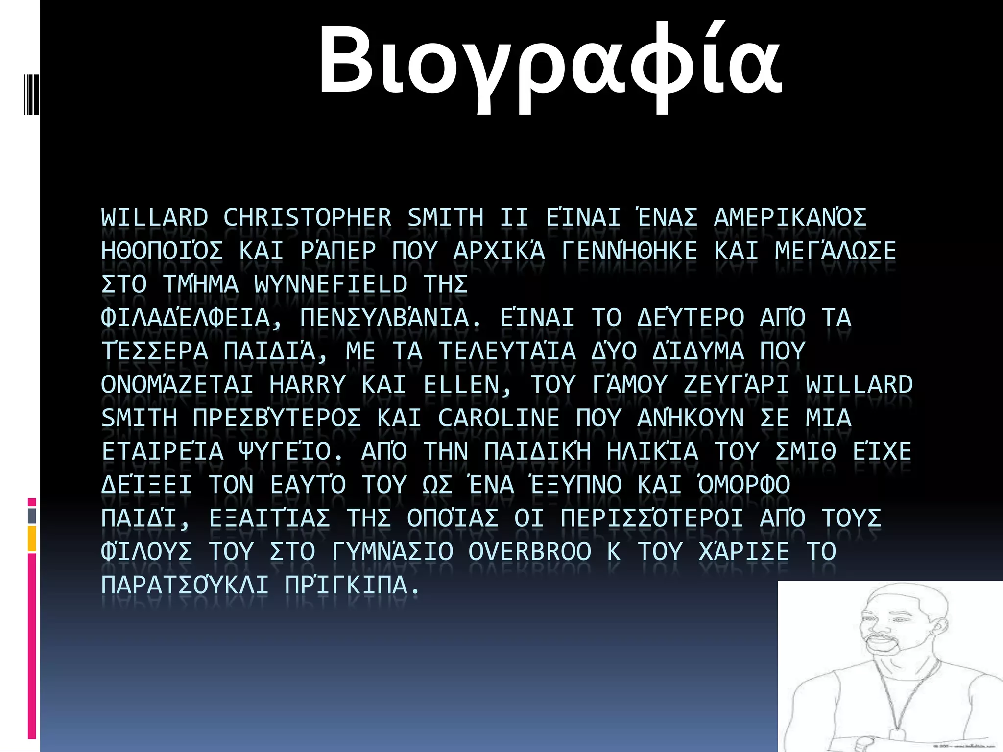 Βιογραφία
WILLARD CHRISTOPHER SMITH II ΕάΝΑΙ ΪΝΑ΢ ΑΜΕΡΙΚΑΝΌ΢
ΗΘΟΠΟΙΌ΢ ΚΑΙ ΡΩΠΕΡ ΠΟΤ ΑΡΦΙΚΩ ΓΕΝΝΫΘΗΚΕ ΚΑΙ ΜΕΓΩΛΨ΢Ε
΢ΣΟ ΣΜΫΜΑ WYNNEFIELD ΣΗ΢
ΥΙΛΑΔΪΛΥΕΙΑ, ΠΕΝ΢ΤΛΒΩΝΙΑ. ΕάΝΑΙ ΣΟ ΔΕΎΣΕΡΟ ΑΠΌ ΣΑ
ΣΪ΢΢ΕΡΑ ΠΑΙΔΙΩ, ΜΕ ΣΑ ΣΕΛΕΤΣΑάΑ ΔΎΟ ΔάΔΤΜΑ ΠΟΤ
ΟΝΟΜΩΖΕΣΑΙ HARRY ΚΑΙ ELLEN, ΣΟΤ ΓΩΜΟΤ ΖΕΤΓΩΡΙ WILLARD
SMITH ΠΡΕ΢ΒΎΣΕΡΟ΢ ΚΑΙ CAROLINE ΠΟΤ ΑΝΫΚΟΤΝ ΢Ε ΜΙΑ
ΕΣΑΙΡΕάΑ ΧΤΓΕάΟ. ΑΠΌ ΣΗΝ ΠΑΙΔΙΚΫ ΗΛΙΚάΑ ΣΟΤ ΢ΜΙΘ ΕάΦΕ
ΔΕάΞΕΙ ΣΟΝ ΕΑΤΣΌ ΣΟΤ Ψ΢ ΪΝΑ ΪΞΤΠΝΟ ΚΑΙ ΌΜΟΡΥΟ
ΠΑΙΔά, ΕΞΑΙΣάΑ΢ ΣΗ΢ ΟΠΟάΑ΢ ΟΙ ΠΕΡΙ΢΢ΌΣΕΡΟΙ ΑΠΌ ΣΟΤ΢
ΥάΛΟΤ΢ ΣΟΤ ΢ΣΟ ΓΤΜΝΩ΢ΙΟ OVERBROO K ΣΟΤ ΦΩΡΙ΢Ε ΣΟ
ΠΑΡΑΣ΢ΟΎΚΛΙ ΠΡάΓΚΙΠΑ.
 