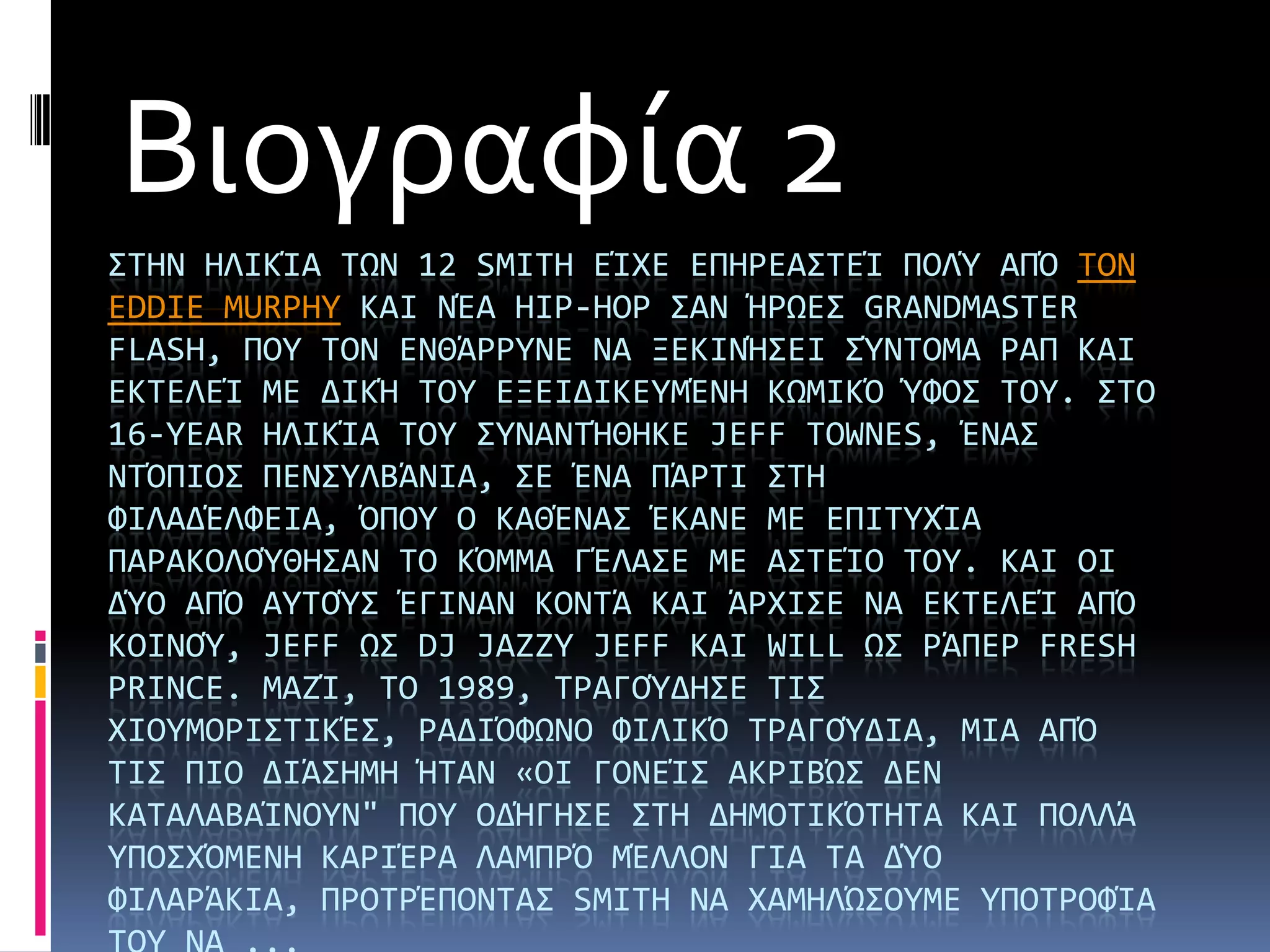 Βιογραφία 2
΢ΣΗΝ ΗΛΙΚάΑ ΣΨΝ 12 SMITH ΕάΦΕ ΕΠΗΡΕΑ΢ΣΕά ΠΟΛΎ ΑΠΌ ΣΟΝ
EDDIE MURPHY ΚΑΙ ΝΪΑ HIP-HOP ΢ΑΝ ΫΡΨΕ΢ GRANDMASTER
FLASH, ΠΟΤ ΣΟΝ ΕΝΘΩΡΡΤΝΕ ΝΑ ΞΕΚΙΝΫ΢ΕΙ ΢ΎΝΣΟΜΑ ΡΑΠ ΚΑΙ
ΕΚΣΕΛΕά ΜΕ ΔΙΚΫ ΣΟΤ ΕΞΕΙΔΙΚΕΤΜΪΝΗ ΚΨΜΙΚΌ ΎΥΟ΢ ΣΟΤ. ΢ΣΟ
16-YEAR ΗΛΙΚάΑ ΣΟΤ ΢ΤΝΑΝΣΫΘΗΚΕ JEFF TOWNES, ΪΝΑ΢
ΝΣΌΠΙΟ΢ ΠΕΝ΢ΤΛΒΩΝΙΑ, ΢Ε ΪΝΑ ΠΩΡΣΙ ΢ΣΗ
ΥΙΛΑΔΪΛΥΕΙΑ, ΌΠΟΤ Ο ΚΑΘΪΝΑ΢ ΪΚΑΝΕ ΜΕ ΕΠΙΣΤΦάΑ
ΠΑΡΑΚΟΛΟΎΘΗ΢ΑΝ ΣΟ ΚΌΜΜΑ ΓΪΛΑ΢Ε ΜΕ Α΢ΣΕάΟ ΣΟΤ. ΚΑΙ ΟΙ
ΔΎΟ ΑΠΌ ΑΤΣΟΎ΢ ΪΓΙΝΑΝ ΚΟΝΣΩ ΚΑΙ ΩΡΦΙ΢Ε ΝΑ ΕΚΣΕΛΕά ΑΠΌ
ΚΟΙΝΟΎ, JEFF Ψ΢ DJ JAZZY JEFF ΚΑΙ WILL Ψ΢ ΡΩΠΕΡ FRESH
PRINCE. ΜΑΖά, ΣΟ 1989, ΣΡΑΓΟΎΔΗ΢Ε ΣΙ΢
ΦΙΟΤΜΟΡΙ΢ΣΙΚΪ΢, ΡΑΔΙΌΥΨΝΟ ΥΙΛΙΚΌ ΣΡΑΓΟΎΔΙΑ, ΜΙΑ ΑΠΌ
ΣΙ΢ ΠΙΟ ΔΙΩ΢ΗΜΗ ΫΣΑΝ «ΟΙ ΓΟΝΕά΢ ΑΚΡΙΒΏ΢ ΔΕΝ
ΚΑΣΑΛΑΒΑάΝΟΤΝ" ΠΟΤ ΟΔΫΓΗ΢Ε ΢ΣΗ ΔΗΜΟΣΙΚΌΣΗΣΑ ΚΑΙ ΠΟΛΛΩ
ΤΠΟ΢ΦΌΜΕΝΗ ΚΑΡΙΪΡΑ ΛΑΜΠΡΌ ΜΪΛΛΟΝ ΓΙΑ ΣΑ ΔΎΟ
ΥΙΛΑΡΩΚΙΑ, ΠΡΟΣΡΪΠΟΝΣΑ΢ SMITH ΝΑ ΦΑΜΗΛΏ΢ΟΤΜΕ ΤΠΟΣΡΟΥάΑ
 