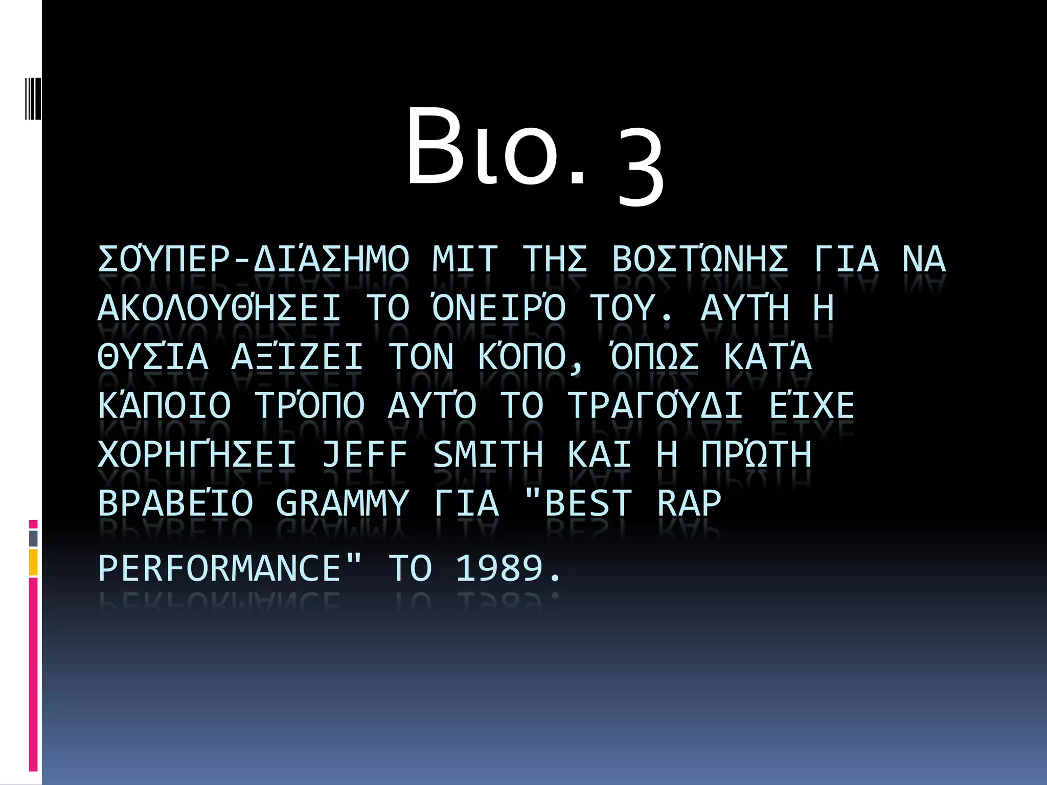 Βιο. 3
΢ΟΎΠΕΡ-ΔΙΩ΢ΗΜΟ ΜΙΣ ΣΗ΢ ΒΟ΢ΣΏΝΗ΢ ΓΙΑ ΝΑ
ΑΚΟΛΟΤΘΫ΢ΕΙ ΣΟ ΌΝΕΙΡΌ ΣΟΤ. ΑΤΣΫ Η
ΘΤ΢άΑ ΑΞάΖΕΙ ΣΟΝ ΚΌΠΟ, ΌΠΨ΢ ΚΑΣΩ
ΚΩΠΟΙΟ ΣΡΌΠΟ ΑΤΣΌ ΣΟ ΣΡΑΓΟΎΔΙ ΕάΦΕ
ΦΟΡΗΓΫ΢ΕΙ JEFF SMITH ΚΑΙ Η ΠΡΏΣΗ
ΒΡΑΒΕάΟ GRAMMY ΓΙΑ "BEST RAP
PERFORMANCE" ΣΟ 1989.
 