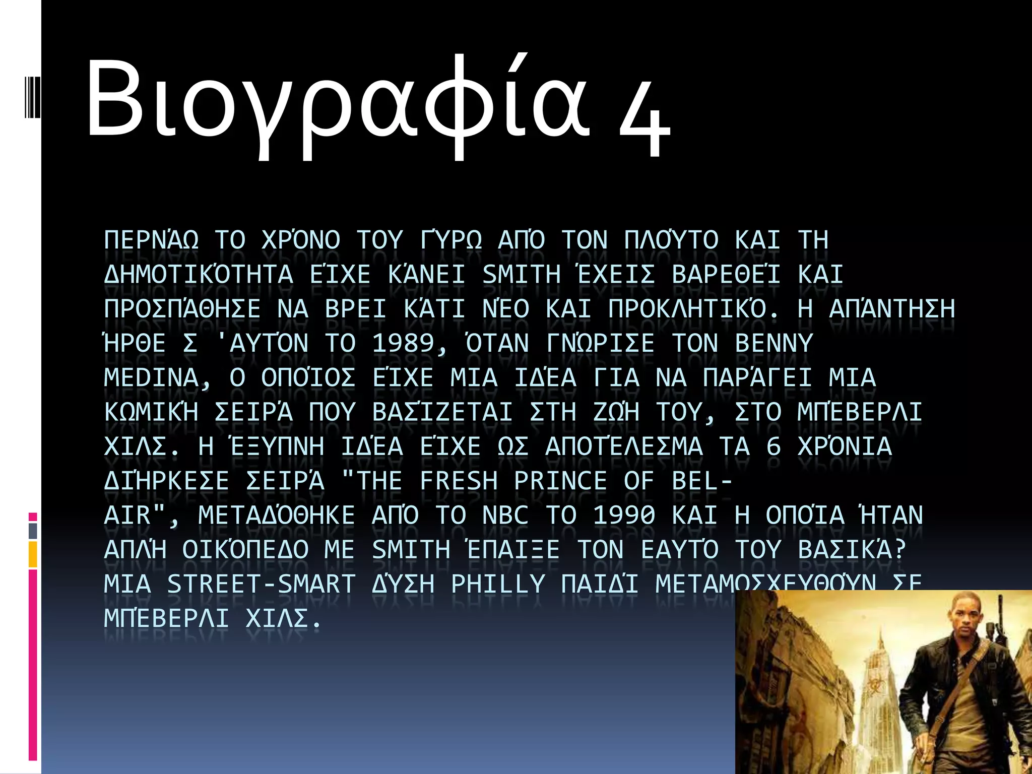 Βιογραφία 4
ΠΕΡΝΩΨ ΣΟ ΦΡΌΝΟ ΣΟΤ ΓΎΡΨ ΑΠΌ ΣΟΝ ΠΛΟΎΣΟ ΚΑΙ ΣΗ
ΔΗΜΟΣΙΚΌΣΗΣΑ ΕάΦΕ ΚΩΝΕΙ SMITH ΪΦΕΙ΢ ΒΑΡΕΘΕά ΚΑΙ
ΠΡΟ΢ΠΩΘΗ΢Ε ΝΑ ΒΡΕΙ ΚΩΣΙ ΝΪΟ ΚΑΙ ΠΡΟΚΛΗΣΙΚΌ. Η ΑΠΩΝΣΗ΢Η
ΫΡΘΕ ΢ 'ΑΤΣΌΝ ΣΟ 1989, ΌΣΑΝ ΓΝΏΡΙ΢Ε ΣΟΝ BENNY
MEDINA, Ο ΟΠΟάΟ΢ ΕάΦΕ ΜΙΑ ΙΔΪΑ ΓΙΑ ΝΑ ΠΑΡΩΓΕΙ ΜΙΑ
ΚΨΜΙΚΫ ΢ΕΙΡΩ ΠΟΤ ΒΑ΢άΖΕΣΑΙ ΢ΣΗ ΖΨΫ ΣΟΤ, ΢ΣΟ ΜΠΪΒΕΡΛΙ
ΦΙΛ΢. Η ΪΞΤΠΝΗ ΙΔΪΑ ΕάΦΕ Ψ΢ ΑΠΟΣΪΛΕ΢ΜΑ ΣΑ 6 ΦΡΌΝΙΑ
ΔΙΫΡΚΕ΢Ε ΢ΕΙΡΩ "THE FRESH PRINCE OF BEL-
AIR", ΜΕΣΑΔΌΘΗΚΕ ΑΠΌ ΣΟ NBC ΣΟ 1990 ΚΑΙ Η ΟΠΟάΑ ΫΣΑΝ
ΑΠΛΫ ΟΙΚΌΠΕΔΟ ΜΕ SMITH ΪΠΑΙΞΕ ΣΟΝ ΕΑΤΣΌ ΣΟΤ ΒΑ΢ΙΚΩ?
ΜΙΑ STREET-SMART ΔΎ΢Η PHILLY ΠΑΙΔά ΜΕΣΑΜΟ΢ΦΕΤΘΟΎΝ ΢Ε
ΜΠΪΒΕΡΛΙ ΦΙΛ΢.
 