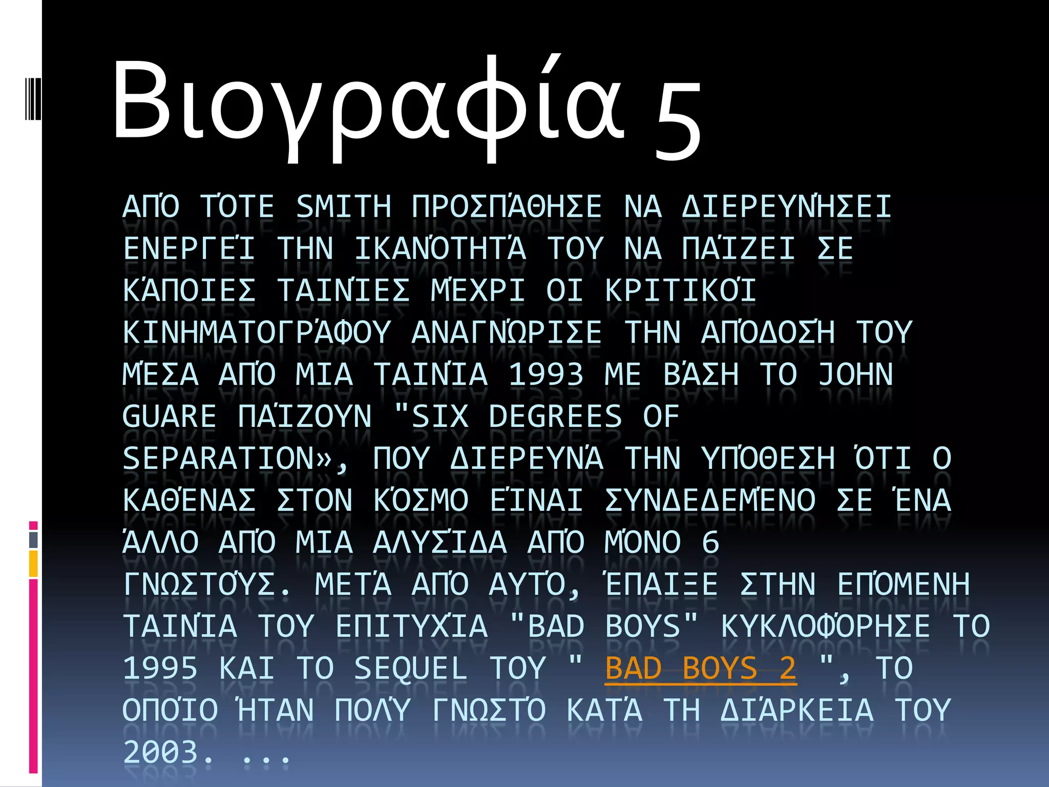Βιογραφία 5
ΑΠΌ ΣΌΣΕ SMITH ΠΡΟ΢ΠΩΘΗ΢Ε ΝΑ ΔΙΕΡΕΤΝΫ΢ΕΙ
ΕΝΕΡΓΕά ΣΗΝ ΙΚΑΝΌΣΗΣΩ ΣΟΤ ΝΑ ΠΑάΖΕΙ ΢Ε
ΚΩΠΟΙΕ΢ ΣΑΙΝάΕ΢ ΜΪΦΡΙ ΟΙ ΚΡΙΣΙΚΟά
ΚΙΝΗΜΑΣΟΓΡΩΥΟΤ ΑΝΑΓΝΏΡΙ΢Ε ΣΗΝ ΑΠΌΔΟ΢Ϋ ΣΟΤ
ΜΪ΢Α ΑΠΌ ΜΙΑ ΣΑΙΝάΑ 1993 ΜΕ ΒΩ΢Η ΣΟ JOHN
GUARE ΠΑάΖΟΤΝ "SIX DEGREES OF
SEPARATION», ΠΟΤ ΔΙΕΡΕΤΝΩ ΣΗΝ ΤΠΌΘΕ΢Η ΌΣΙ Ο
ΚΑΘΪΝΑ΢ ΢ΣΟΝ ΚΌ΢ΜΟ ΕάΝΑΙ ΢ΤΝΔΕΔΕΜΪΝΟ ΢Ε ΪΝΑ
ΩΛΛΟ ΑΠΌ ΜΙΑ ΑΛΤ΢άΔΑ ΑΠΌ ΜΌΝΟ 6
ΓΝΨ΢ΣΟΎ΢. ΜΕΣΩ ΑΠΌ ΑΤΣΌ, ΪΠΑΙΞΕ ΢ΣΗΝ ΕΠΌΜΕΝΗ
ΣΑΙΝάΑ ΣΟΤ ΕΠΙΣΤΦάΑ "BAD BOYS" ΚΤΚΛΟΥΌΡΗ΢Ε ΣΟ
1995 ΚΑΙ ΣΟ SEQUEL ΣΟΤ " BAD BOYS 2 ", ΣΟ
ΟΠΟάΟ ΫΣΑΝ ΠΟΛΎ ΓΝΨ΢ΣΌ ΚΑΣΩ ΣΗ ΔΙΩΡΚΕΙΑ ΣΟΤ
2003. ...
 