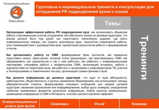 Групповые и индивидуальные тренинги и консультации для
                      сотрудников PR подразделений вузов и ссузов


                                                                         Темы
 Организация эффективной работы PR подразделения вуза: как организовать обширную
 работу с минимальным штатом сотрудников, как обеспечить выход на целевые аудитории, что




                                                                                              Тренинги
 всегда должно быть под рукой, как подготовить техническое задание, где взять
 информационные поводы, как создать креативные идеи, технологии оперативной работы,
 опыт взаимодействия с руководством вуза, презентация результатов работы и формирование
 отчетов.

 Как организовать работу со СМИ: формирование базы контактов, как правильно
 подготовить анонс, пресс-релиз, который точно процитируют, как заинтересовать СМИ, как
 сформировать пул журналистов и как с ним работать, как работать с информационными
 партнерами, специфика работы с профильными СМИ, организация интервью, работа с
 журналистами на территории вуза, как работать с продюсером и шеф-редактором ТВ, участие
 в телепрограммах и тематических ток-шоу, организация съемок фильма о вузе

 Как донести информацию до целевых аудиторий: что ждут от вуза абитуриенты,
 работодатели, общественность и органы управления образованием, как использовать тренды
 образовательной отрасли, формулировка ключевых сообщений для каждой целевой
 аудитории, механизм разъяснения или информирования, выбор круга спикеров, определение
 наиболее приемлемых форматов донесения информации, выбор каналов коммуникации,
 размещение информации в СМИ и Интернете, способы распространения оффлайн

Коммуникационные
                                Семинары                        Visual                     Команда
 услуги для вузов
 