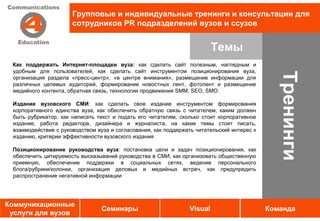 Групповые и индивидуальные тренинги и консультации для
                      сотрудников PR подразделений вузов и ссузов


                                                                         Темы
 Как поддержать Интернет-площадки вуза: как сделать сайт полезным, наглядным и
 удобным для пользователей, как сделать сайт инструментом позиционирования вуза,




                                                                                               Тренинги
 организация раздела «пресс-центр», «в центре внимания», размещение информации для
 различных целевых аудиторий, формирование новостных лент, фотолент и размещение
 медийного контента, обратная связь, технологии продвижения SMM, SEO, SMO

 Издание вузовского СМИ: как сделать свое издание инструментом формирования
 корпоративного единства вуза, как обеспечить обратную связь с читателем, каким должен
 быть рубрикатор, как написать текст и подать его читателям, сколько стоит корпоративное
 издание, работа редактора, дизайнера и журналиста, на какие темы стоит писать,
 взаимодействие с руководством вуза и согласования, как поддержать читательский интерес к
 изданию, критерии эффективности вузовского издания

 Позиционирование руководства вуза: постановка цели и задач позиционирования, как
 обеспечить цитируемость высказываний руководства в СМИ, как организовать общественную
 приемную, обеспечение поддержки в социальных сетях, ведение персонального
 блога/рубрики/колонки, организация деловых и медийных встреч, как предупредить
 распространение негативной информации




Коммуникационные
                                 Семинары                       Visual                      Команда
 услуги для вузов
 