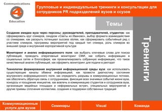 Групповые и индивидуальные тренинги и консультации для
                      сотрудников PR подразделений вузов и ссузов


                                                                        Темы
 Создание имиджа вуза через персоны: руководителей, преподавателей, студентов: как
 сформировать круг спикеров, синдром «Светы из Иваново», выбор формата взаимодействия




                                                                                               Тренинги
 со спикерами, как раскрыть потенциал success stories, как сформировать событийный ряд с
 участием спикеров, программы мероприятий под каждый тип спикера, роль спикеров во
 внешней среде и внутренней корпоративной культуре

 Мониторинг и анализ информационного поля: как выбрать ключевые слова для поиска
 публикаций, проводить оперативный мониторинг СМИ, как собрать информацию в
 социальных сетях и блогосфере, как проанализировать собранную информацию, что такое
 качественный анализ публикаций, как оформить мониторинг для подачи в ректорат

 Технологии формирования внутренней информационной среды вуза: как использовать
 существующие каналы обмена информацией, как провести диагностику состояния
 внутреннего информационного поля, как определить разрывы в коммуникационных потоках,
 как обеспечить обратную связь с сотрудниками, фиксация всех значимых событий жизни вуза,
 конкурсы и поощрение инициатив, как вовлечь в коммуникацию студентов и сотрудников вуза,
 организация медийных площадок и неформальных встреч, специальных мероприятий и
 другие приемы сплочения коллектива, создания и поддержки собственных традиций




Коммуникационные
                                 Семинары                       Visual                      Команда
 услуги для вузов
 
