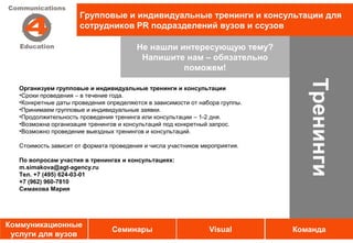 Групповые и индивидуальные тренинги и консультации для
                      сотрудников PR подразделений вузов и ссузов

                                         Не нашли интересующую тему?
                                          Напишите нам – обязательно
                                                   поможем!




                                                                                 Тренинги
   Организуем групповые и индивидуальные тренинги и консультации
   •Сроки проведения – в течение года.
   •Конкретные даты проведения определяются в зависимости от набора группы.
   •Принимаем групповые и индивидуальные заявки.
   •Продолжительность проведения тренинга или консультации – 1-2 дня.
   •Возможна организация тренингов и консультаций под конкретный запрос.
   •Возможно проведение выездных тренингов и консультаций.

   Стоимость зависит от формата проведения и числа участников мероприятия.

   По вопросам участия в тренингах и консультациях:
   m.simakova@agt-agency.ru
   Тел. +7 (495) 624-03-01
   +7 (962) 960-7810
   Симакова Мария




Коммуникационные
                                 Семинары                       Visual        Команда
 услуги для вузов
 
