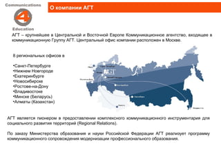 О компании АГТ




  АГТ – крупнейшее в Центральной и Восточной Европе Коммуникационное агентство, входящее в
  коммуникационную Группу АГТ. Центральный офис компании расположен в Москве.


  8 региональных офисов в

  •Санкт-Петербурге
  •Нижнем Новгороде
  •Екатеринбурге
  •Новосибирске
  •Ростове-на-Дону
  •Владивостоке
  •Минске (Беларусь)
  •Алматы (Казахстан)


АГТ является пионером в предоставлении комплексного коммуникационного инструментария для
социального развития территорий (Regional Relations).

По заказу Министерства образования и науки Российской Федерации АГТ реализует программу
коммуникационного сопровождения модернизации профессионального образования.
 