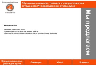 Обучающие семинары, тренинги и консультации для
                     сотрудников PR подразделений вузов/ссузов




                                                                           Мы предлагаем
 Мы предлагаем

 •решения конкретных задач
 •сформировать практические навыки работы
 •обеспечить консультации специалистов по интересующим вопросам




Коммуникационные
                                Семинары                      Visual   Команда
 услуги для вузов
 