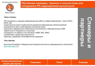 Обучающие семинары, тренинги и консультации для
                     сотрудников PR подразделений вузов/ссузов



  Наши спикеры




                                                                                     Спикеры и
                                                                                     партнеры
 •PR специалисты, ведущие информационную работу в сфере образования,- члены РАСО,
 АКОС, IAA
 •представители пресс-служб органов управления образованием, бизнес-компаний
 •руководители пресс-служб ведущих московских вузов
 •журналисты федеральных общественно-политических и образовательных СМИ
 •маркетологи и специалисты по рекламе
 •специалисты по работе в сети Интернет (SMM, SEO, SMO)
 •копирайтеры и редакторы издательств
 •креаторы, дизайнеры полиграфической продукции.

  Наш партнер

 Агентство Интерфакс и Федеральный конвергентный центр информационных технологий (
 http://fickt.mgup.ru/).




Коммуникационные
                               Семинары                       Visual                 Команда
 услуги для вузов
 