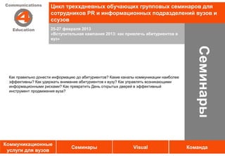 Цикл треххдневных обучающих групповых семинаров для
                     сотрудников PR и информационных подразделений вузов и
                     ссузов
                     25-27 февраля 2013
                     «Вступительная кампания 2013: как привлечь абитуриентов в
                     вуз»




                                                                                           Семинары
 Как правильно донести информацию до абитуриентов? Какие каналы коммуникации наиболее
 эффективны? Как удержать внимание абитуриентов к вузу? Как управлять возникающими
 информационными рисками? Как превратить День открытых дверей в эффективный
 инструмент продвижения вуза?




Коммуникационные
                               Семинары                       Visual                    Команда
 услуги для вузов
 