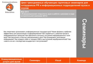 Цикл треххдневных обучающих групповых семинаров для
                     сотрудников PR и информационных подразделений вузов и
                     ссузов
                     Май 2013
                     «Информационная открытость вуза и работа с рисками в ходе
                     вступительной кампании 2013»




                                                                                       Семинары
 Как оперативно организовать информационные площадки вуза? Какие форматы наиболее
 эффективны для разъяснения и информирования? Как справиться с шквалом просьб и
 информационных запросов? Как обеспечить контроль состояния информационного поля
 вуза? Как распознать и быстро нейтрализовать риск? Как блокировать негативную
 информацию? Как оградить себя от нападок СМИ и выступлений недоброжелателей? Как
 «свести на нет» последствия инцидентов с поступлением?




Коммуникационные
                               Семинары                      Visual                 Команда
 услуги для вузов
 