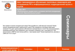 Цикл треххдневных обучающих групповых семинаров для
                      сотрудников PR и информационных подразделений вузов и
                      ссузов
                      Ноябрь 2013
                      «Формирование имиджа вуза в условиях жесткой конкуренции
                      на рынке образовательных услуг»




                                                                                             Семинары
 Как провести анализ конкурентной среды? Как выработать собственную позицию? Какие
 каналы продвижения дают наибольшую отдачу? Как определить ключевые аудитории
 влияния? Что дает использование собственного корпоративного стиля? Как позиционировать
 руководителей вуза? Как определить круг ключевых спикеров и как с ним работать? Как
 использовать СМИ? В чем польза работы с партнерами вуза? Промо-мероприятие, реклама в
 СМИ или что-то еще?




Коммуникационные
                                Семинары                       Visual                     Команда
 услуги для вузов
 