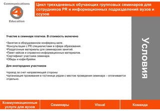 Цикл треххдневных обучающих групповых семинаров для
                      сотрудников PR и информационных подразделений вузов и
                      ссузов




 Участие в семинаре платное. В стоимость включено




                                                                                            Условия
 •Занятия в оборудованном конференц-зале.
 •Консультации с PR специалистами в сфере образования.
 •Раздаточные материалы для семинарских занятий.
 •Пакет кейсов и справочно-информационных материалов.
 •Сертификат участника семинара.                 Услуги
 •Обеды и кофе-брейки.

 Для иногородних участников

 •проезд за счет направляющей стороны
 •организация проживания в гостинице рядом с местом проведения семинара – оплачивается
 отдельно.




Коммуникационные
                                Семинары                       Visual                    Команда
 услуги для вузов
 