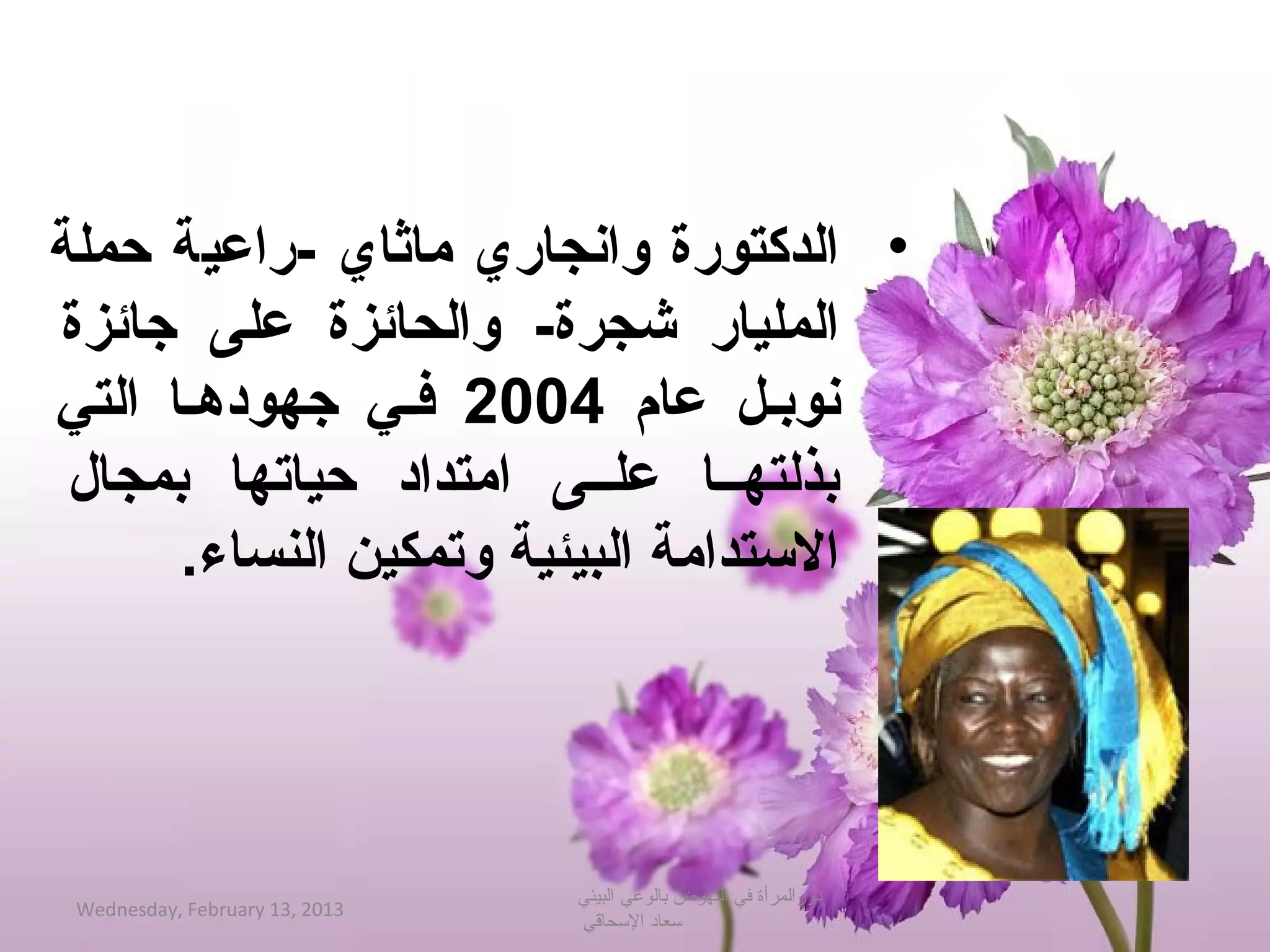 ‫• الدكتورة وانجاري ماثاي -راعية حملة‬
‫المليار شجرة- والحائزة على جائزة‬
‫نوببل عام 4002 فبي جهودهبا التي‬
 ‫بذلتهببا علببى امتداد حياتها بمجال‬
      ‫التستدامة البيئية وتمكين النساء.‬




                                ‫دورالمرأة في النهوض بالوعي البيئي‬
 ‫3102 ,31 ‪Wednesday, February‬‬
                                ‫حسعاد الحسحاقي‬
 