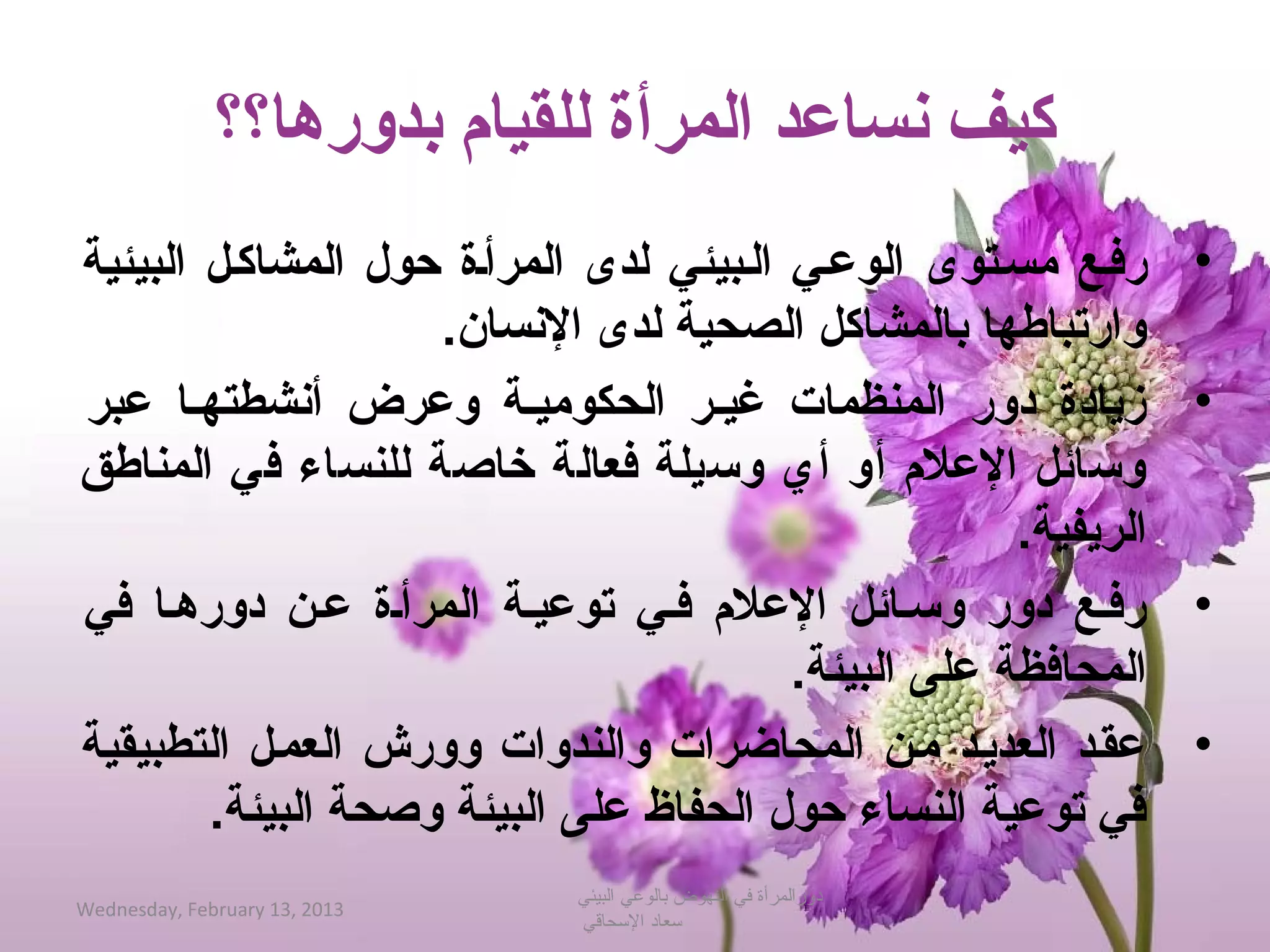 ‫كيف نساعد المرأة للقيام بدورها؟؟‬
‫رفبع مسبتوى الوعبي الببيئي لدى المرأبة حول المشاكبل البيئية‬        ‫•‬
                    ‫وارتباطها بالمشاكل الصحية لدى النسان.‬
‫زيادة دور المنظمات غيبر الحكوميبة وعرض أنشطتهبا عبر‬                ‫•‬
‫وتسائل العلم أو أي وتسيلة فعالة خاصة للنساء في المناطق‬
                                                      ‫الريفية.‬
‫رفبع دور وتسبائل العلم فبي توعيبة المرأبة عبن دورهبا في‬            ‫•‬
                                         ‫المحافظة على البيئة.‬
‫عقبد العديبد مبن المحاضرات والندوات وورش العمبل التطبيقية‬          ‫•‬
        ‫في توعية النساء حول الحفاظ على البيئة وصحة البيئة.‬
                               ‫دورالمرأة في النهوض بالوعي البيئي‬
‫3102 ,31 ‪Wednesday, February‬‬
                               ‫حسعاد الحسحاقي‬
 