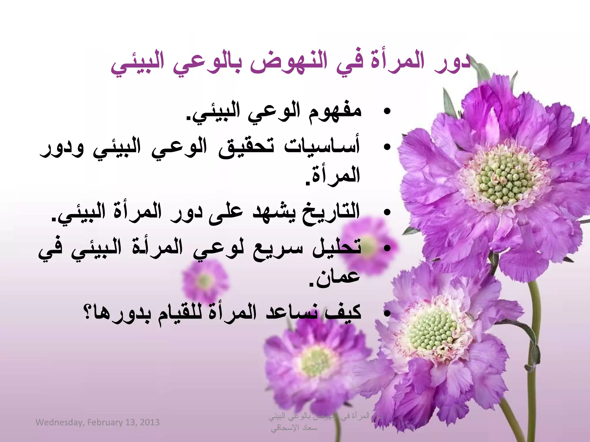 ‫دورلا المرأةلا فيلا النهوضلا بالوعيلا البيئي‬
                         ‫مفهوملا الوعيلا البيئي.‬                        ‫•‬
‫أحسعاحسياتلا  تحقيعقلا  الوععيلا  البيئيلا  ودورلا ‬                     ‫•‬
                                           ‫المرأة.‬
    ‫التاريخلا يشهدلا علىلا دورلا المرأةلا البيئي.‬                       ‫•‬
‫تحليعللا حسعريعلا لوععيلا المرأعةلا العبيئيلا فيلا ‬                     ‫•‬
                                           ‫عمان.‬
         ‫كيفلا نساعدلا المرأةلا للقياملا بدورها؟‬                        ‫•‬


                                    ‫دورالمرأة في النهوض بالوعي البيئي‬
‫3102 ,31 ‪Wednesday, February‬‬
                                    ‫حسعاد الحسحاقي‬
 