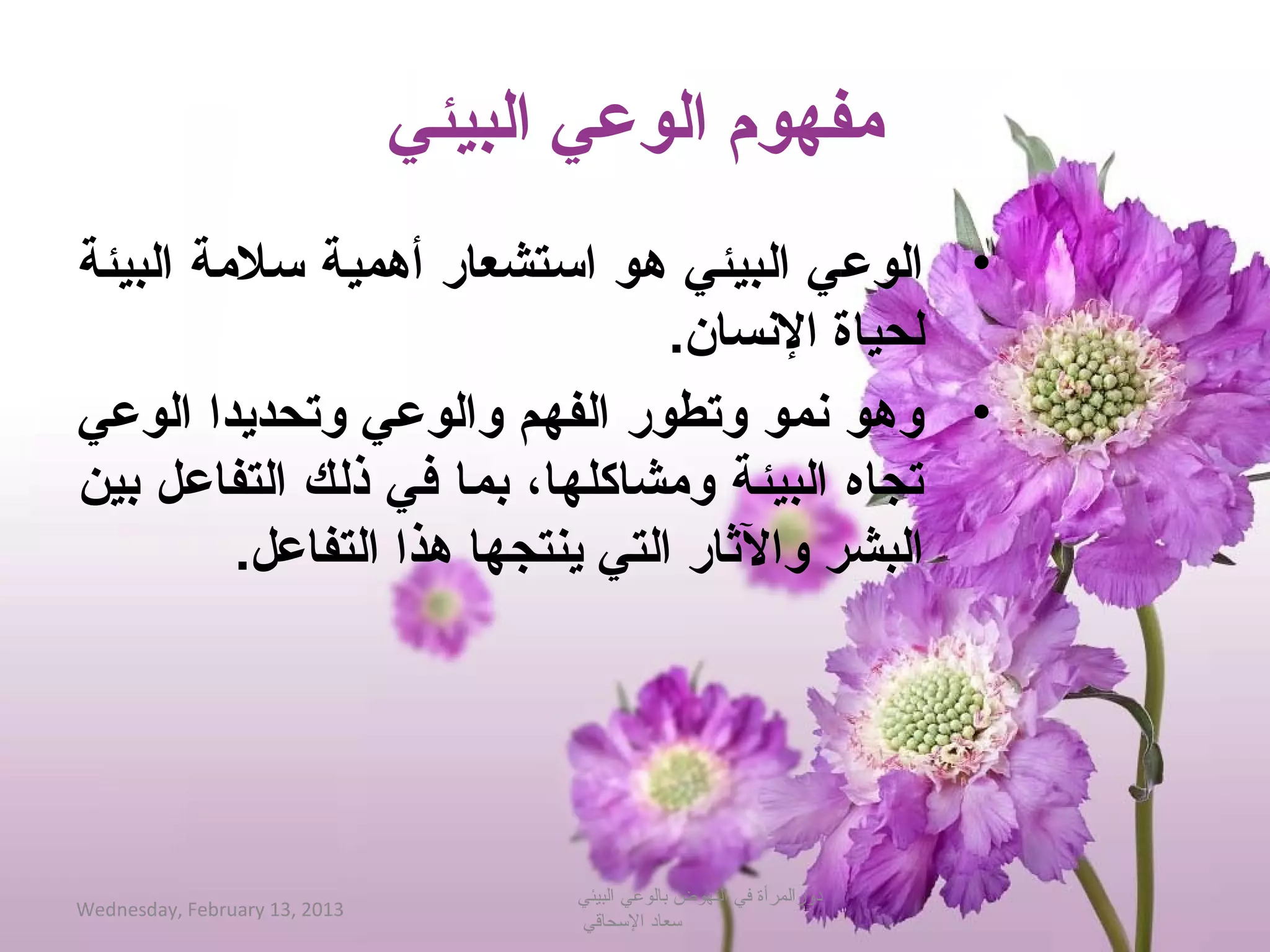 ‫مفهوم الوعي البيئي‬
‫• الوع يلا البيئيلا هولا احستشعارلا أهميةلا حسلمةلا البيئةلا ‬
                                             ‫لحياةلا النسان.لا ‬
‫• وهولا نمولا وتطورلا الفهملا والوعيلا وتحديدالا الوعيلا ‬
‫تجاهلا البيئةلا ومشاكلها،لا بم الا فيلا ذل كلا التفاعللا بينلا ‬
             ‫البشرلا والاثارلا التيلا ينتجهالا هذالا التفاعل.لا ‬




                                     ‫دورالمرأة في النهوض بالوعي البيئي‬
‫3102 ,31 ‪Wednesday, February‬‬
                                     ‫حسعاد الحسحاقي‬
 