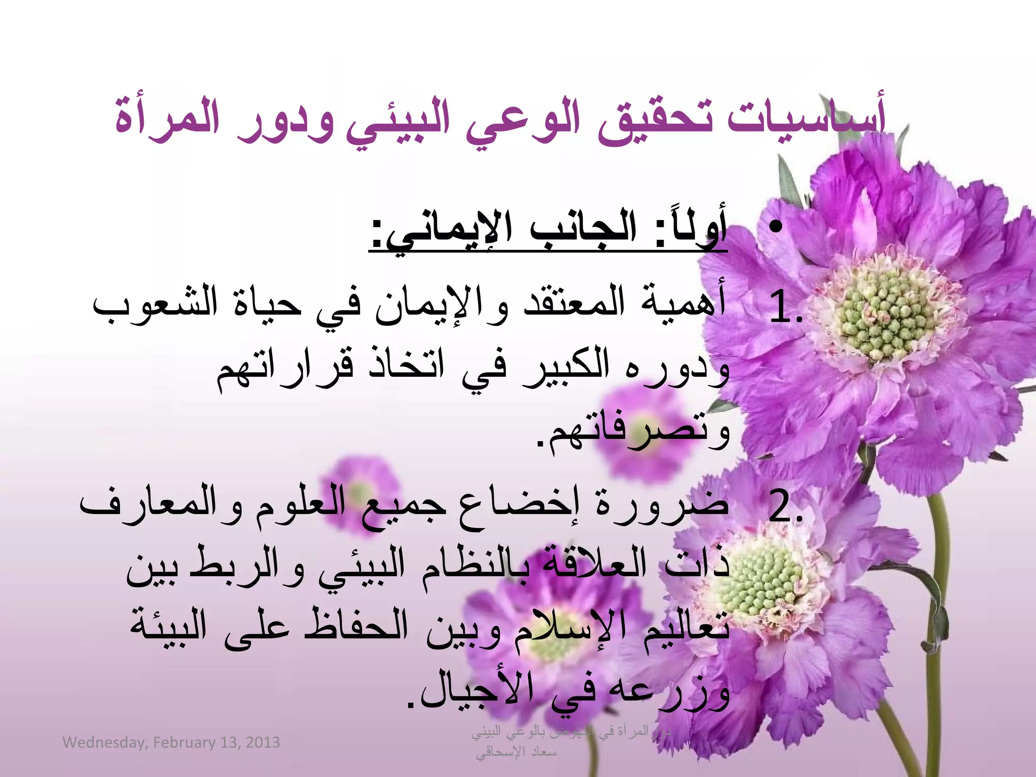 ‫أساسيات تحقيق الوعي البيئي ودور المرأة‬
                 ‫• أولا:لا الجانبلا اليماني:‬
                                      ‫ً‬
 ‫.1 أهمية المعتقد والميمان في حياة الشعوب‬
        ‫ودوره الكبير في اتخاذ قراراتهم‬
                            ‫وتصرفاتهم.‬
 ‫.2 ضرورة إخضاع جميع العلوم والمعارف‬
  ‫ذات العلقة بالنظام البيئي والربط بين‬
  ‫تعاليم الحسلم وبين الحفاظ على البيئة‬
                   ‫وزرعه في الجيال.‬
                               ‫دورالمرأة في النهوض بالوعي البيئي‬
‫3102 ,31 ‪Wednesday, February‬‬
                               ‫حسعاد الحسحاقي‬
 