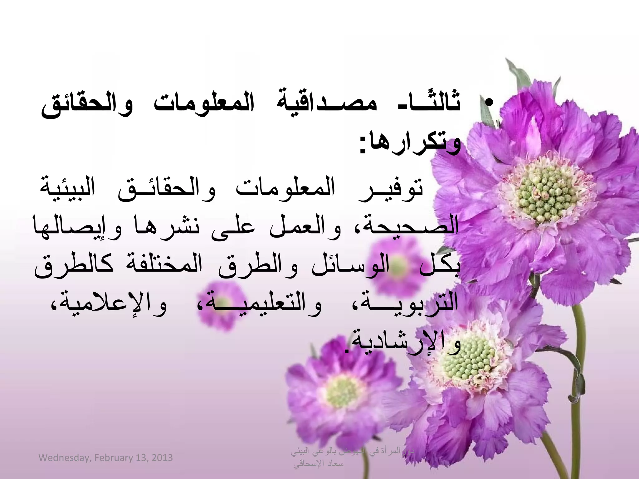 ‫• ثالثصصا- مصصصداقية المعلومات والحقائق‬
                                      ‫اً‬
                                ‫وتكرارها:‬
 ‫توفيححر المعلومات والحقائححق البيئية‬
‫الصححيحة، والعمحل علحى تنشرهحا وإجيصالها‬
‫بكحل الوحسحائل والطرق المختلفة كالطرق‬
  ‫التربوجيححححة، والتعليميححححة، والعلمية،‬
                              ‫والرشادجية.‬


                               ‫دورالمرأة في النهوض بالوعي البيئي‬
‫3102 ,31 ‪Wednesday, February‬‬
                               ‫حسعاد الحسحاةقي‬
 