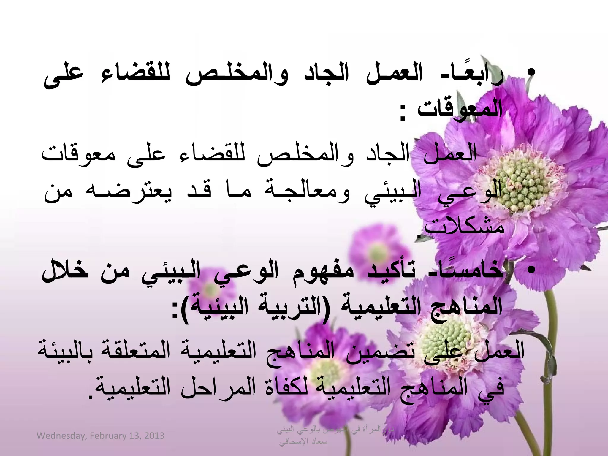 ‫• رابعصصا- العمصصل الجاد والمخلصصص للقضاء على‬   ‫اً‬
                                         ‫المعوقات :‬
‫العمحل الجاد والمخلحص للقضاء على معوةقات‬
‫الوعحي الحبيئي ومعالجحة محا ةقحد جيعترضحه من‬
                                           ‫مشكلت.‬
‫• خامسصا- تأكيصد مفهوم الوعصي الصبيئي من خل ل‬ ‫اً‬
                ‫المناهج التعليمية )التربية البيئية(:‬
‫العمل على تضمين المناهج التعليمية المتعلقة بالبيئة‬
      ‫في المناهج التعليمية لكفاة المراحل التعليمية.‬
                               ‫دورالمرأة في النهوض بالوعي البيئي‬
‫3102 ,31 ‪Wednesday, February‬‬
                               ‫حسعاد الحسحاةقي‬
 