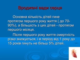 Вроджені вади серця
   Основна кількість дітей гине
протягом першого року життя ( до 70-
90%), а більшість з цих дітей - протягом
першого місяця.
   Після першого року життя смертність
різко знижується, і в період від 1 року до
15 років гинуть не більш 5% дітей.
 