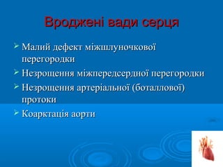 Вроджені вади серця
 Малий дефект міжшлуночкової
  перегородки
 Незрощення міжпередсердної перегородки
 Незрощення артеріальної (боталлової)
  протоки
 Коарктація аорти
 