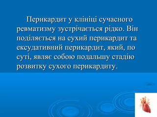 Перикардит у клініці сучасного
ревматизму зустрічається рідко. Він
поділяється на сухий перикардит та
ексудативний перикардит, який, по
суті, являє собою подальшу стадію
розвитку сухого перикардиту.
 