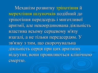 Механізм розвитку тріпотіння й
мерехтіння шлуночків подібний до
тріпотіння передсердь і миготливої
аритмії, але некоординована діяльність
властива всьому серцевому м'язу
взагалі, а не тільки передсердям. У
зв'язку з тим, що скорочувальна
діяльність серця при цих аритміях
відсутня, вони проявляються клінічною
смертю.
 