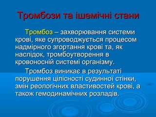 Тромбози та ішемічні стани
   Тромбоз – захворювання системи
крові, яке супроводжується процесом
надмірного згортання крові та, як
наслідок, тромбоутворення в
кровоносній системі організму.
   Тромбоз виникає в результаті
порушення цілісності судинної стінки,
змін реологічних властивостей крові, а
також гемодинамічних розладів.
 