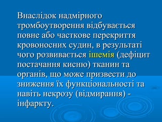 Внаслідок надмірного
тромбоутворення відбувається
повне або часткове перекриття
кровоносних судин, в результаті
чого розвивається ішемія (дефіцит
постачання кисню) тканин та
органів, що може призвести до
зниження їх функціональності та
навіть некрозу (відмирання) -
інфаркту.
 
