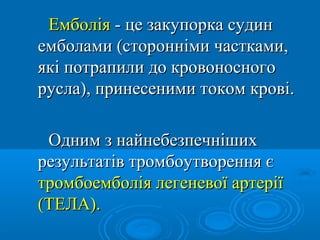 Емболія - це закупорка судин
емболами (сторонніми частками,
які потрапили до кровоносного
русла), принесеними током крові.

 Одним з найнебезпечніших
результатів тромбоутворення є
тромбоемболія легеневої артерії
(ТЕЛА).
 