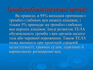 Тромбоемболія легеневої артерії:
    Як правило, в 95% випадків причиною є
 тромбоз глибоких вен нижніх кінцівок, і
 тільки 5% припадає на тромбоз глибоких
 вен верхніх кінцівок. Іноді розвиток ТЕЛА
 обумовлюють тромби з вен органів малого
 таза або черевної порожнини. Також ТЕЛА
 може виникати при хронічній серцевій
 недостатності, травмах судин, здавленні й
 варикозному розширенні вен.
 