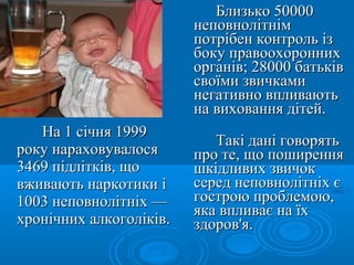 Близько 50000
                         неповнолітнім
                         потрібен контроль із
                         боку правоохоронних
                         органів; 28000 батьків
                         своїми звичками
                         негативно впливають
                         на виховання дітей.
   На 1 січня 1999
                            Такі дані говорять
року нараховувалося      про те, що поширення
3469 підлітків, що       шкідливих звичок
вживають наркотики і     серед неповнолітніх є
1003 неповнолітніх —     гострою проблемою,
                         яка впливає на їх
хронічних алкоголіків.   здоров'я.
 