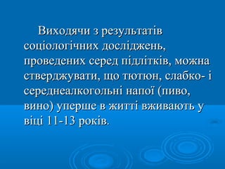 Виходячи з результатів
соціологічних досліджень,
проведених серед підлітків, можна
стверджувати, що тютюн, слабко- і
середнеалкогольні напої (пиво,
вино) уперше в житті вживають у
віці 11-13 років.
 