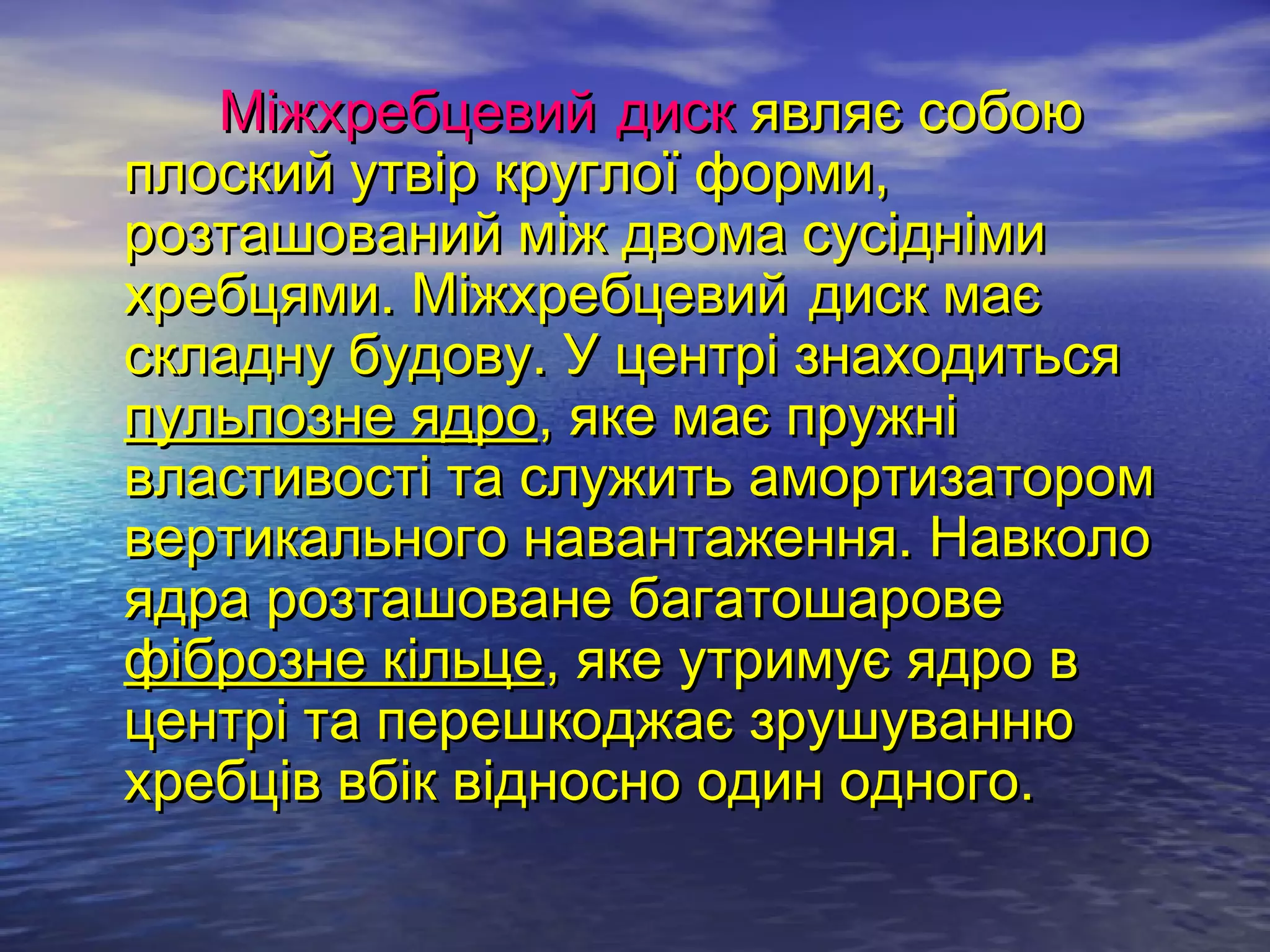 Міжхребцевий диск являє собою
плоский утвір круглої форми,
розташований між двома сусідніми
хребцями. Міжхребцевий диск має
складну будову. У центрі знаходиться
пульпозне ядро, яке має пружні
властивості та служить амортизатором
вертикального навантаження. Навколо
ядра розташоване багатошарове
фіброзне кільце, яке утримує ядро в
центрі та перешкоджає зрушуванню
хребців вбік відносно один одного.
 