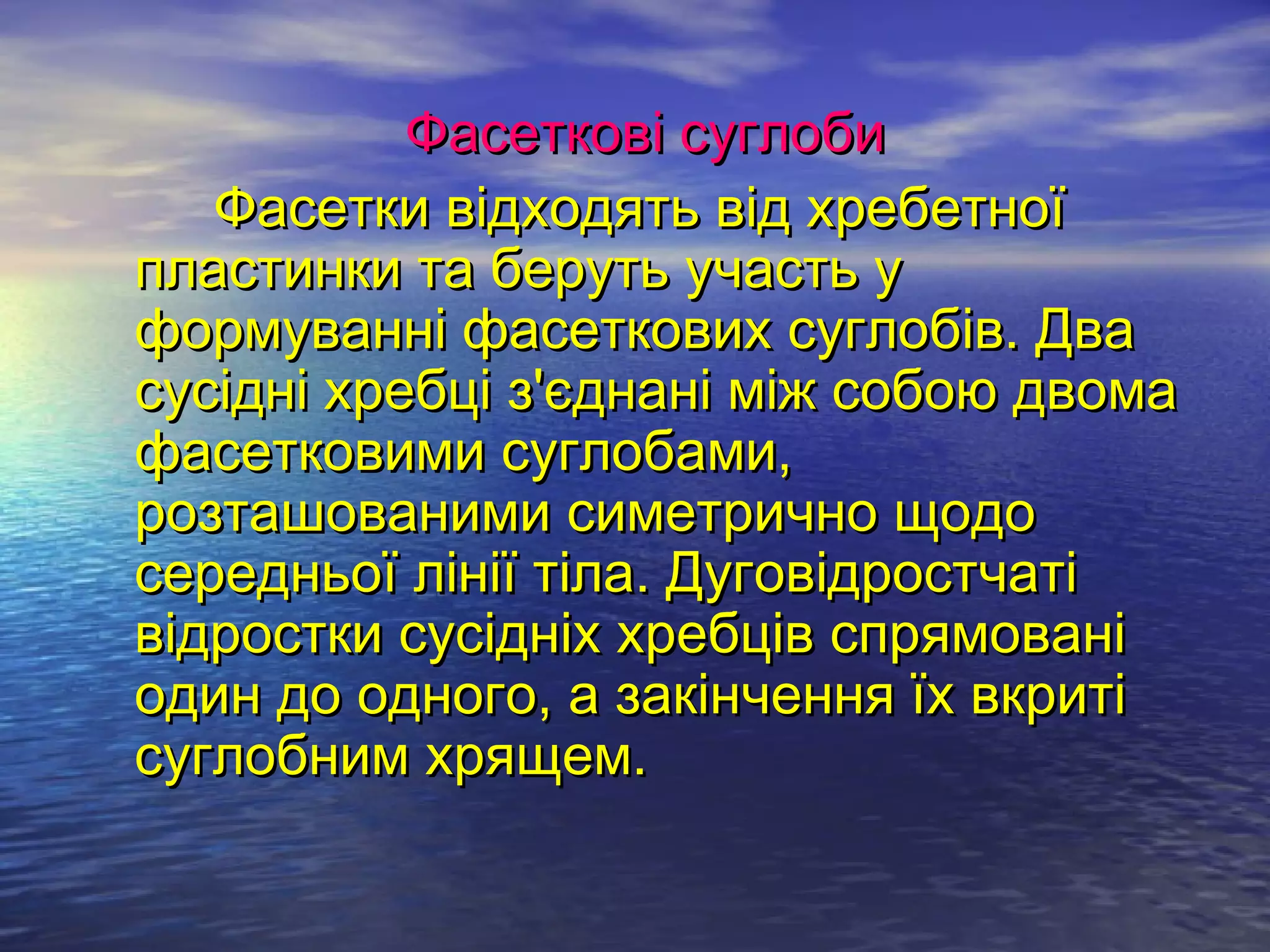 Фасеткові суглоби
   Фасетки відходять від хребетної
пластинки та беруть участь у
формуванні фасеткових суглобів. Два
сусідні хребці з'єднані між собою двома
фасетковими суглобами,
розташованими симетрично щодо
середньої лінії тіла. Дуговідростчаті
відростки сусідніх хребців спрямовані
один до одного, а закінчення їх вкриті
суглобним хрящем.
 