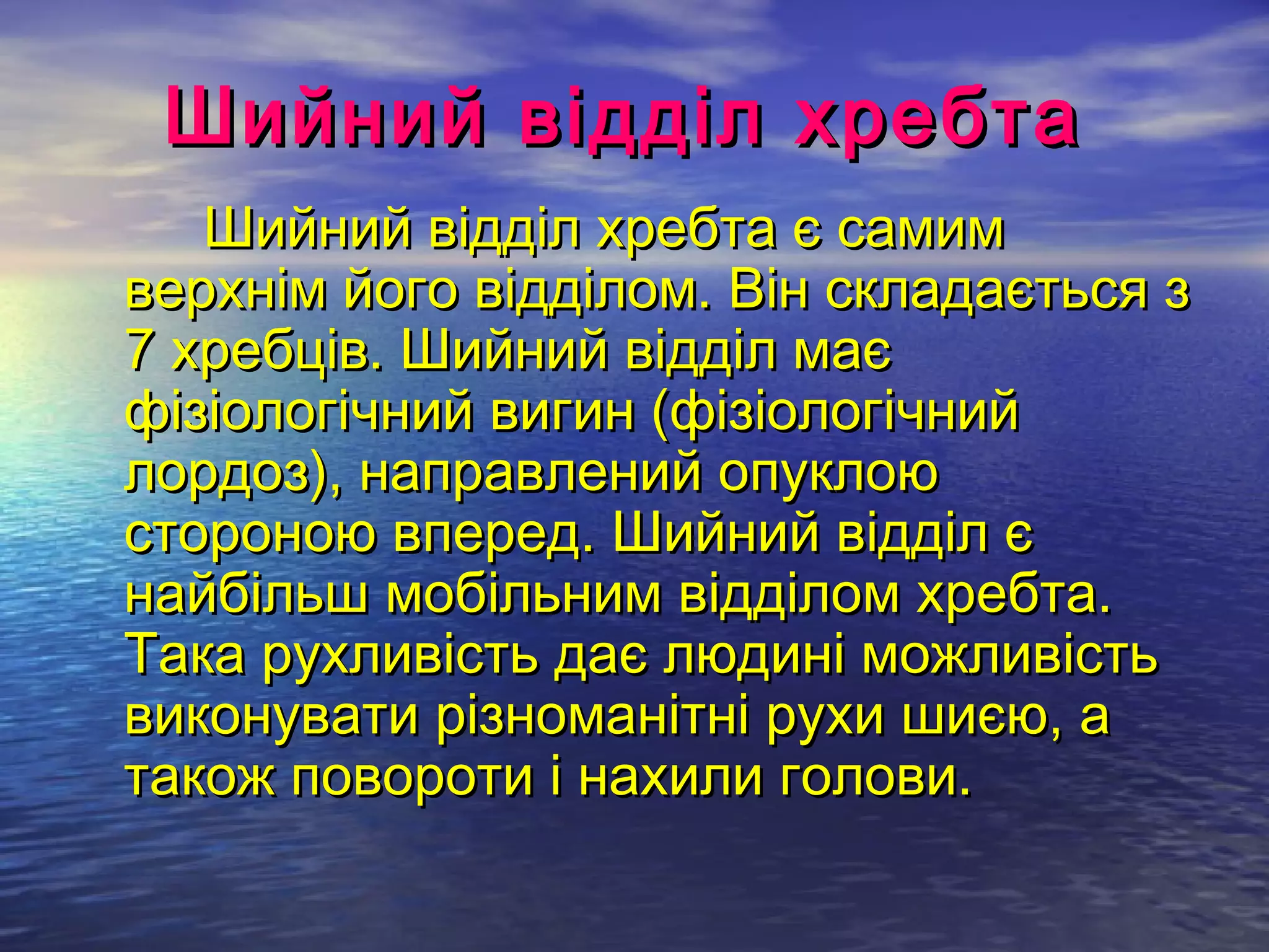 Шийний відділ хребта
   Шийний відділ хребта є самим
верхнім його відділом. Він складається з
7 хребців. Шийний відділ має
фізіологічний вигин (фізіологічний
лордоз), направлений опуклою
стороною вперед. Шийний відділ є
найбільш мобільним відділом хребта.
Така рухливість дає людині можливість
виконувати різноманітні рухи шиєю, а
також повороти і нахили голови.
 