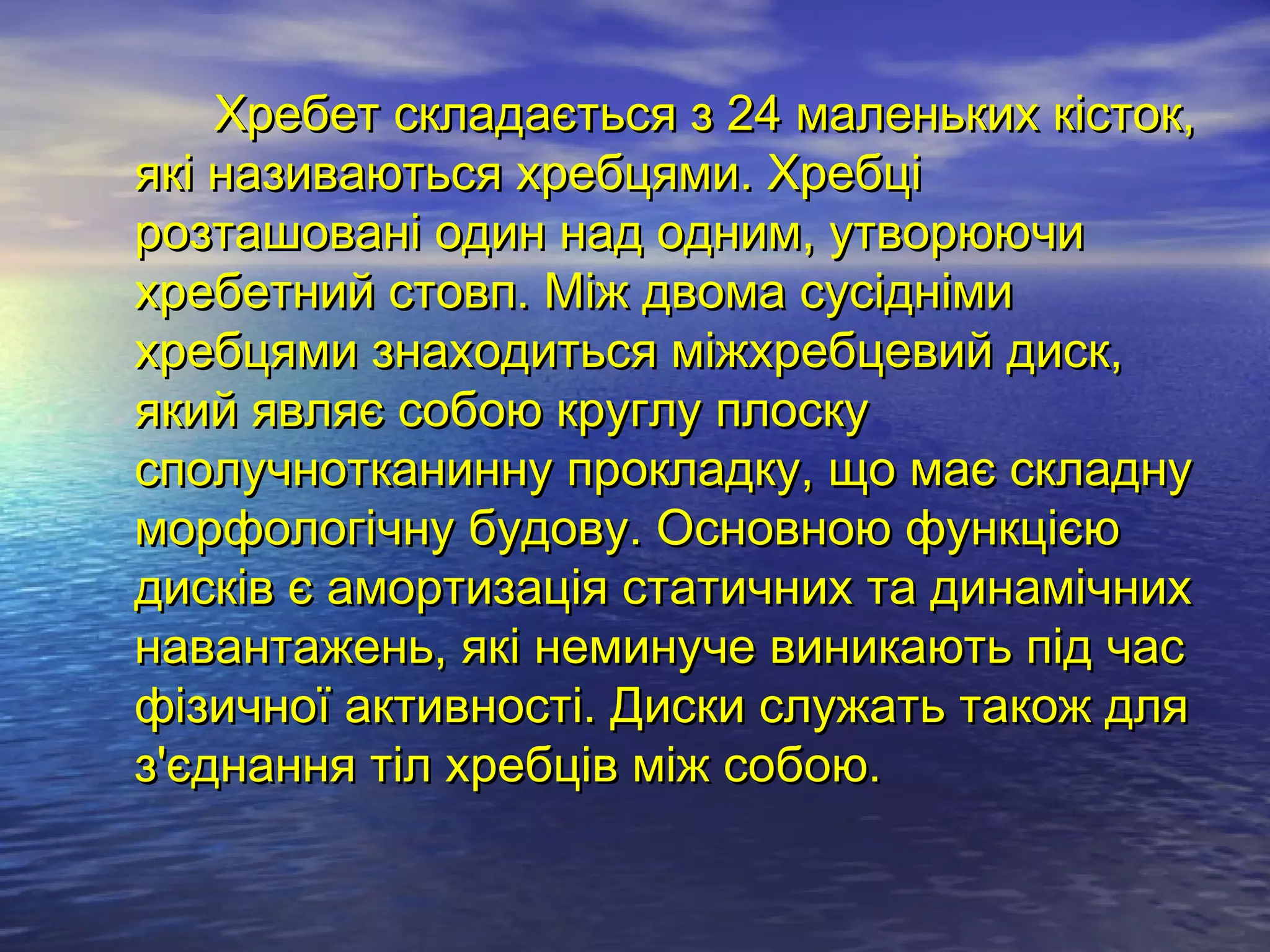 Хребет складається з 24 маленьких кісток,
які називаються хребцями. Хребці
розташовані один над одним, утворюючи
хребетний стовп. Між двома сусідніми
хребцями знаходиться міжхребцевий диск,
який являє собою круглу плоску
сполучнотканинну прокладку, що має складну
морфологічну будову. Основною функцією
дисків є амортизація статичних та динамічних
навантажень, які неминуче виникають під час
фізичної активності. Диски служать також для
з'єднання тіл хребців між собою.
 
