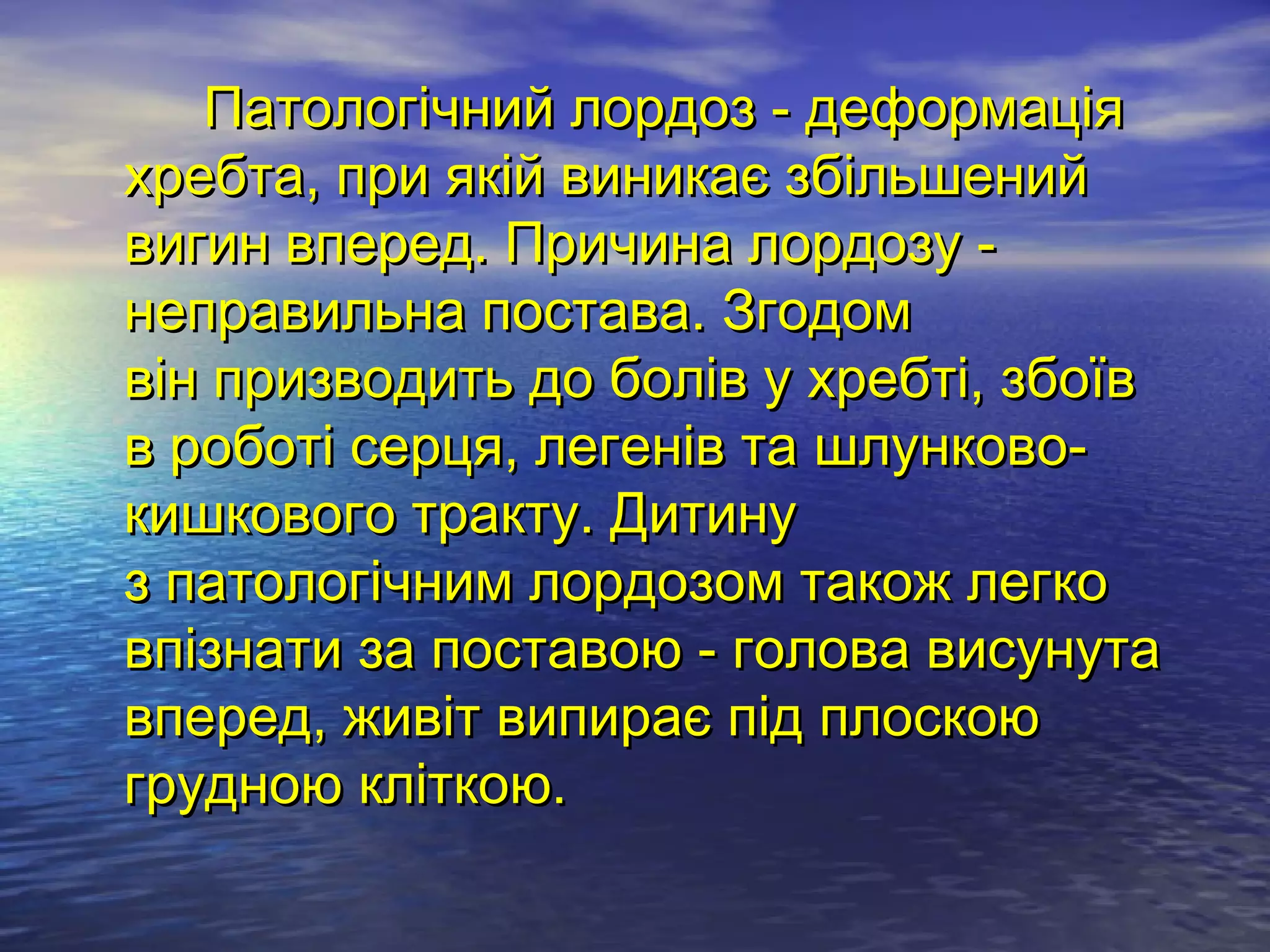 Патологічний лордоз - деформація
хребта, при якій виникає збільшений
вигин вперед. Причина лордозу -
неправильна постава. Згодом
він призводить до болів у хребті, збоїв
в роботі серця, легенів та шлунково-
кишкового тракту. Дитину
з патологічним лордозом також легко
впізнати за поставою - голова висунута
вперед, живіт випирає під плоскою
грудною кліткою.
 