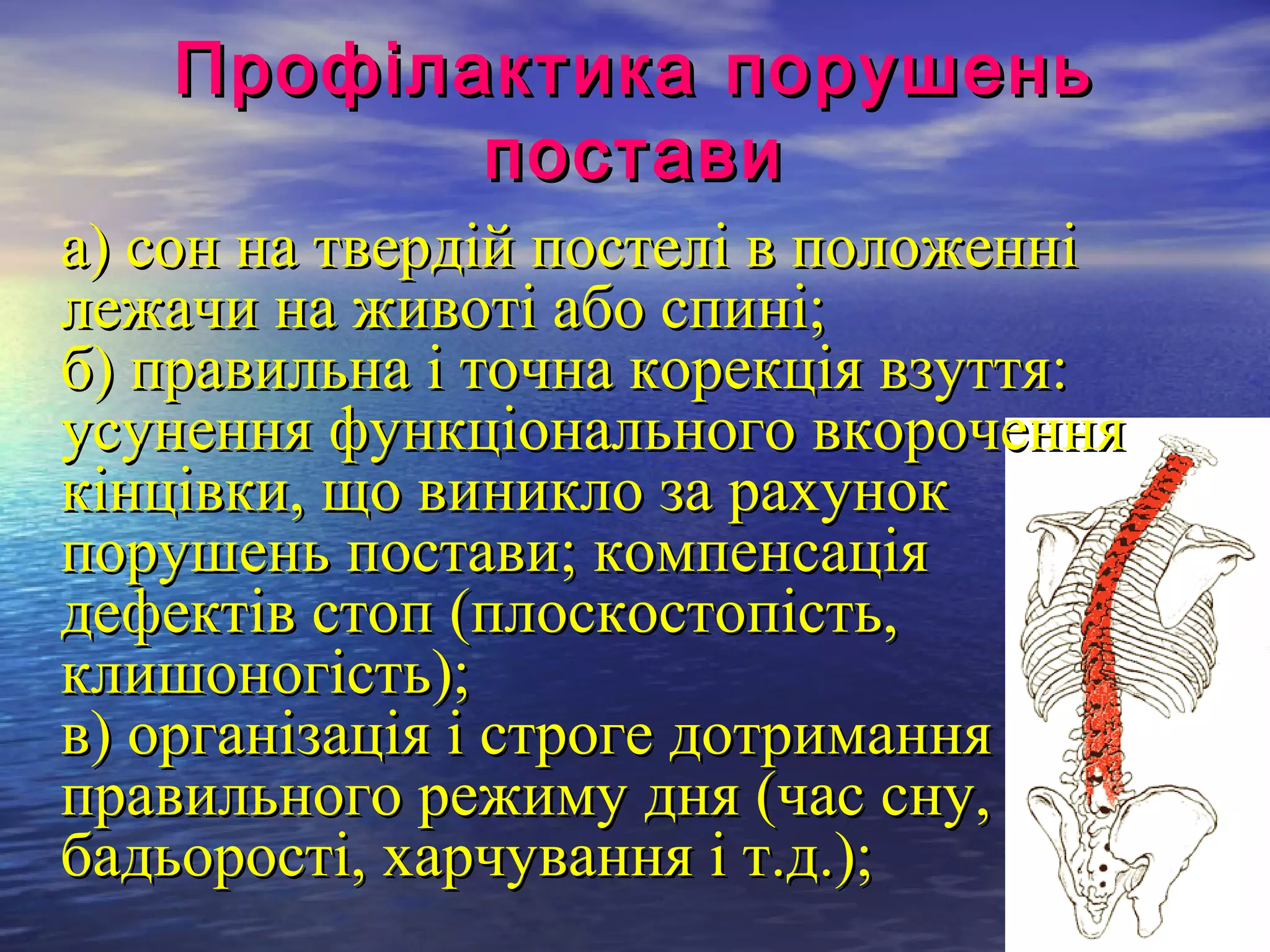 Профілактика порушень
          постави
а) сон на твердій постелі в положенні
лежачи на животі або спині;
б) правильна і точна корекція взуття:
усунення функціонального вкорочення
кінцівки, що виникло за рахунок
порушень постави; компенсація
дефектів стоп (плоскостопість,
клишоногість);
в) організація і строге дотримання
правильного режиму дня (час сну,
бадьорості, харчування і т.д.);
 