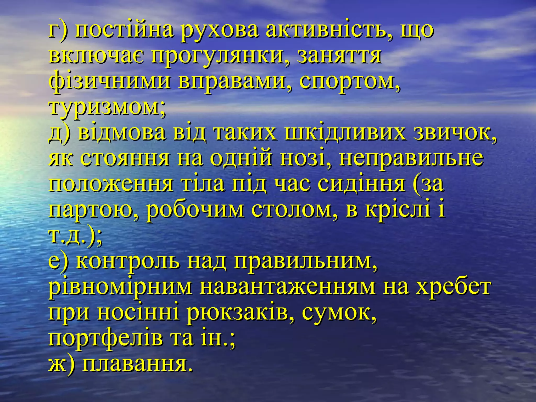 г) постійна рухова активність, що
включає прогулянки, заняття
фізичними вправами, спортом,
туризмом;
д) відмова від таких шкідливих звичок,
як стояння на одній нозі, неправильне
положення тіла під час сидіння (за
партою, робочим столом, в кріслі і
т.д.);
е) контроль над правильним,
рівномірним навантаженням на хребет
при носінні рюкзаків, сумок,
портфелів та ін.;
ж) плавання.
 