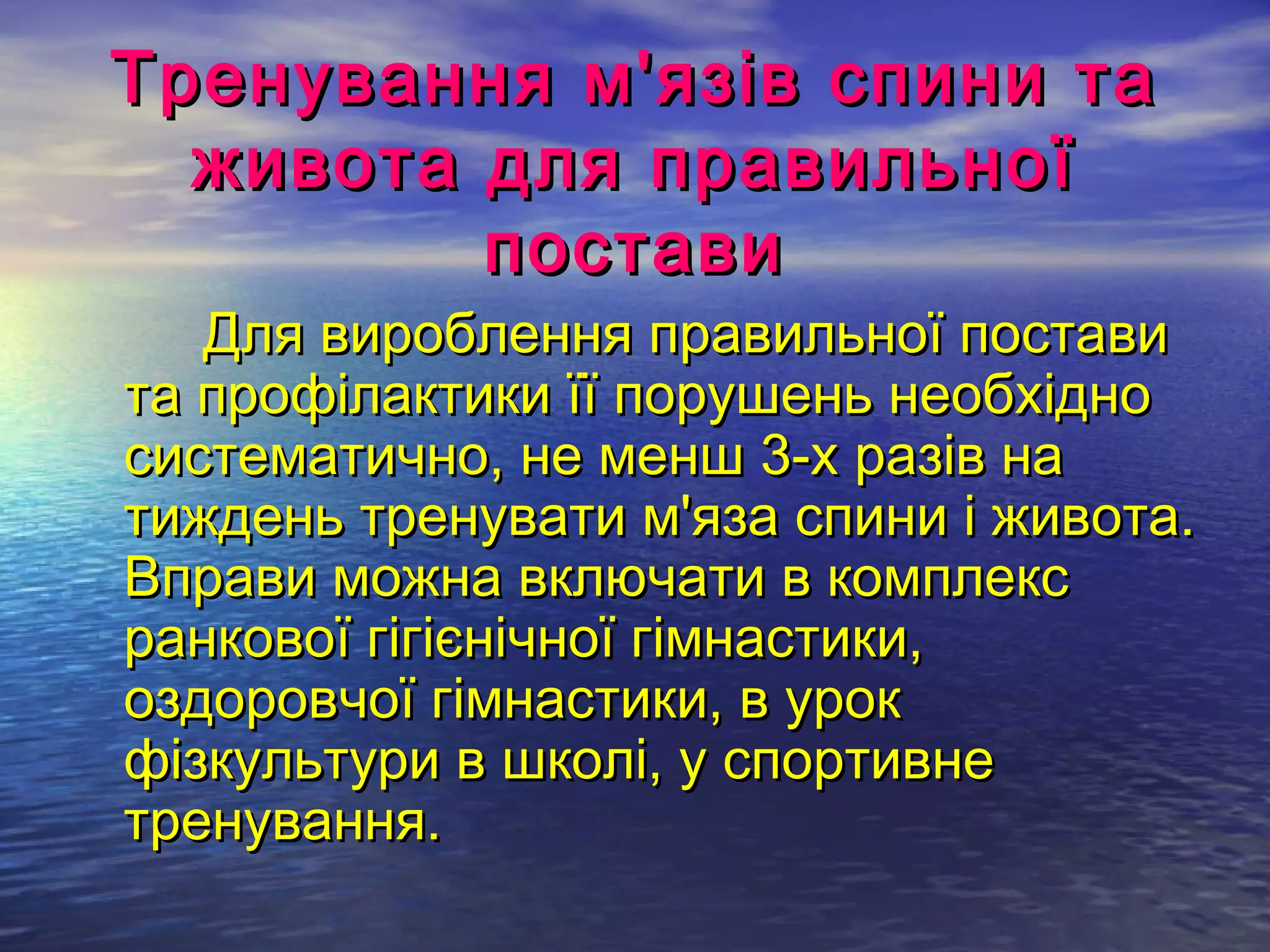 Тренування м'язів спини та
  живота для правильної
         постави
   Для вироблення правильної постави
та профілактики її порушень необхідно
систематично, не менш 3-х разів на
тиждень тренувати м'яза спини і живота.
Вправи можна включати в комплекс
ранкової гігієнічної гімнастики,
оздоровчої гімнастики, в урок
фізкультури в школі, у спортивне
тренування.  
 